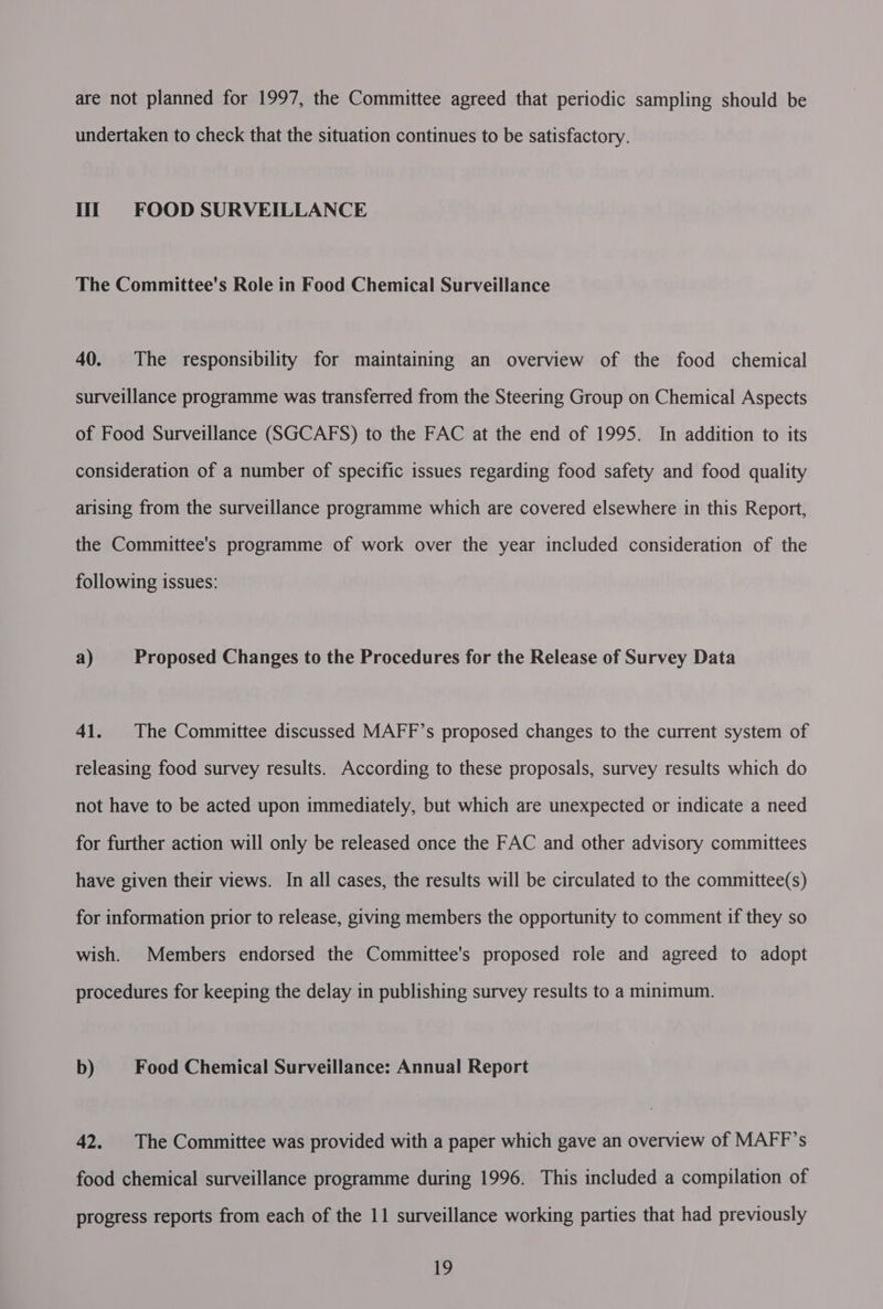 are not planned for 1997, the Committee agreed that periodic sampling should be undertaken to check that the situation continues to be satisfactory. Ht FOOD SURVEILLANCE The Committee's Role in Food Chemical Surveillance 40. The responsibility for maintaining an overview of the food chemical surveillance programme was transferred from the Steering Group on Chemical Aspects of Food Surveillance (SGCAFS) to the FAC at the end of 1995. In addition to its consideration of a number of specific issues regarding food safety and food quality arising from the surveillance programme which are covered elsewhere in this Report, the Committee's programme of work over the year included consideration of the following issues: a) Proposed Changes to the Procedures for the Release of Survey Data 41. The Committee discussed MAFF’s proposed changes to the current system of releasing food survey results. According to these proposals, survey results which do not have to be acted upon immediately, but which are unexpected or indicate a need for further action will only be released once the FAC and other advisory committees have given their views. In all cases, the results will be circulated to the committee(s) for information prior to release, giving members the opportunity to comment if they so wish. Members endorsed the Committee's proposed role and agreed to adopt procedures for keeping the delay in publishing survey results to a minimum. b) Food Chemical Surveillance: Annual Report 42. The Committee was provided with a paper which gave an overview of MAFF’s food chemical surveillance programme during 1996. This included a compilation of progress reports from each of the 11 surveillance working parties that had previously