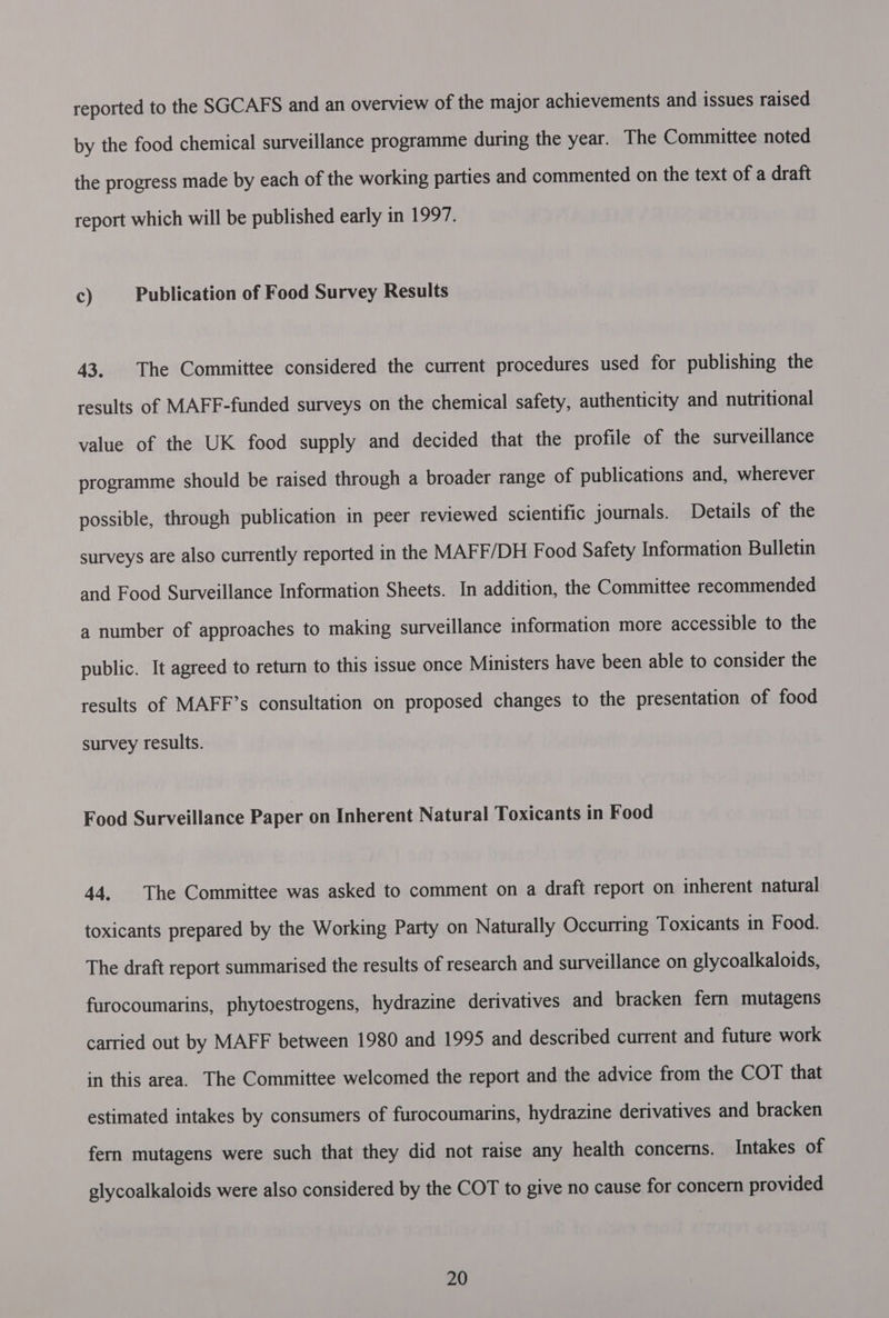 reported to the SGCAFS and an overview of the major achievements and issues raised by the food chemical surveillance programme during the year. The Committee noted the progress made by each of the working parties and commented on the text of a draft report which will be published early in 1997. c) Publication of Food Survey Results 43. The Committee considered the current procedures used for publishing the results of MAFF-funded surveys on the chemical safety, authenticity and nutritional value of the UK food supply and decided that the profile of the surveillance programme should be raised through a broader range of publications and, wherever possible, through publication in peer reviewed scientific journals. Details of the surveys are also currently reported in the MAFF/DH Food Safety Information Bulletin and Food Surveillance Information Sheets. In addition, the Committee recommended a number of approaches to making surveillance information more accessible to the public. It agreed to return to this issue once Ministers have been able to consider the results of MAFF’s consultation on proposed changes to the presentation of food survey results. Food Surveillance Paper on Inherent Natural Toxicants in Food 44. The Committee was asked to comment on a draft report on inherent natural toxicants prepared by the Working Party on Naturally Occurring Toxicants in Food. The draft report summarised the results of research and surveillance on glycoalkaloids, furocoumarins, phytoestrogens, hydrazine derivatives and bracken fern mutagens carried out by MAFF between 1980 and 1995 and described current and future work in this area. The Committee welcomed the report and the advice from the COT that estimated intakes by consumers of furocoumarins, hydrazine derivatives and bracken fern mutagens were such that they did not raise any health concerns. Intakes of glycoalkaloids were also considered by the COT to give no cause for concern provided