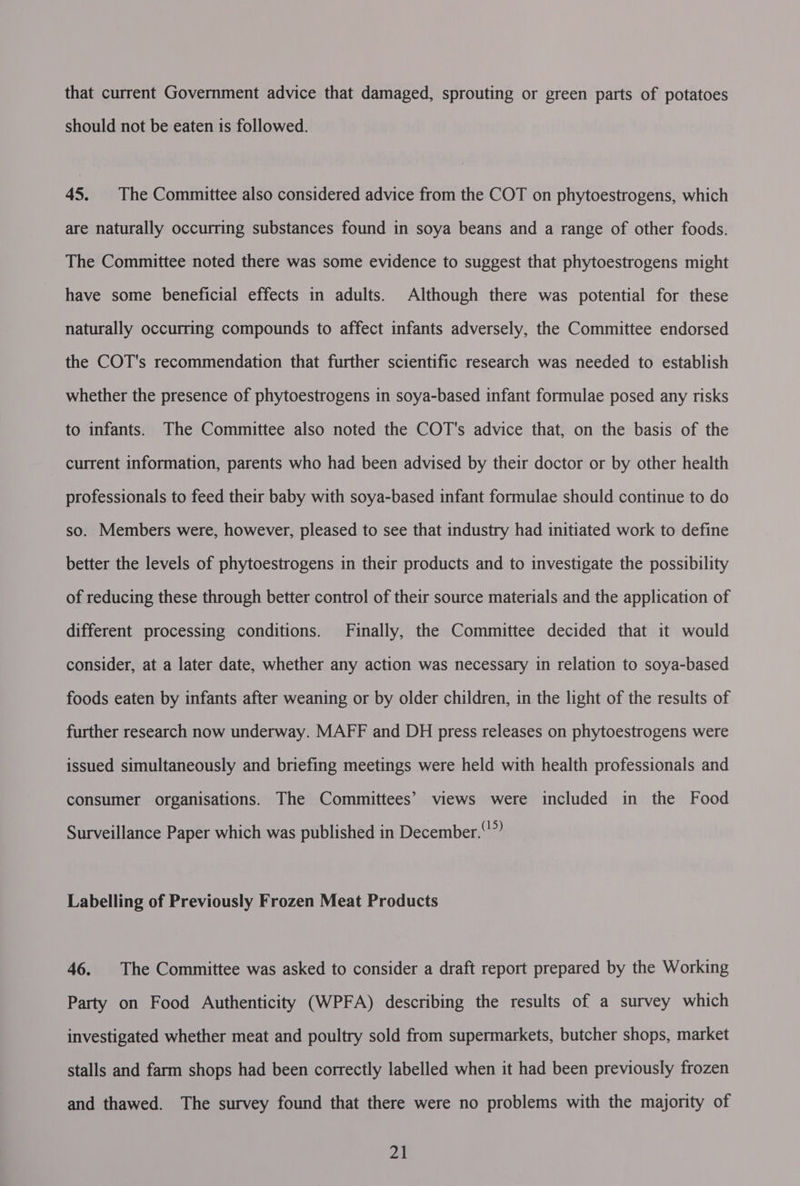 that current Government advice that damaged, sprouting or green parts of potatoes should not be eaten is followed. 45. The Committee also considered advice from the COT on phytoestrogens, which are naturally occurring substances found in soya beans and a range of other foods. The Committee noted there was some evidence to suggest that phytoestrogens might have some beneficial effects in adults. Although there was potential for these naturally occurring compounds to affect infants adversely, the Committee endorsed the COT's recommendation that further scientific research was needed to establish whether the presence of phytoestrogens in soya-based infant formulae posed any risks to infants. The Committee also noted the COT's advice that, on the basis of the current information, parents who had been advised by their doctor or by other health professionals to feed their baby with soya-based infant formulae should continue to do so. Members were, however, pleased to see that industry had initiated work to define better the levels of phytoestrogens in their products and to investigate the possibility of reducing these through better control of their source materials and the application of different processing conditions. Finally, the Committee decided that it would consider, at a later date, whether any action was necessary in relation to soya-based foods eaten by infants after weaning or by older children, in the light of the results of further research now underway. MAFF and DH press releases on phytoestrogens were issued simultaneously and briefing meetings were held with health professionals and consumer organisations. The Committees’ views were included in the Food Surveillance Paper which was published in December.” Labelling of Previously Frozen Meat Products 46. The Committee was asked to consider a draft report prepared by the Working Party on Food Authenticity (WPFA) describing the results of a survey which investigated whether meat and poultry sold from supermarkets, butcher shops, market stalls and farm shops had been correctly labelled when it had been previously frozen and thawed. The survey found that there were no problems with the majority of