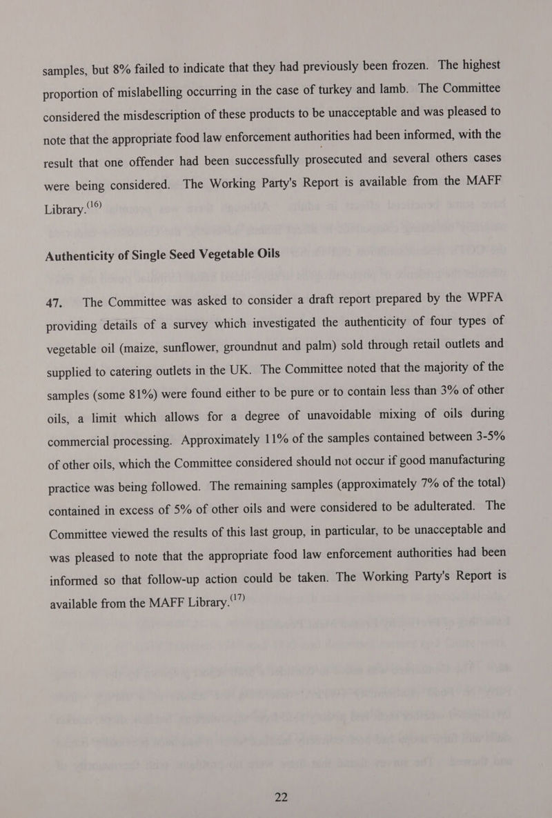 samples, but 8% failed to indicate that they had previously been frozen. The highest proportion of mislabelling occurring in the case of turkey and lamb. The Committee considered the misdescription of these products to be unacceptable and was pleased to note that the appropriate food law enforcement authorities had been informed, with the result that one offender had been successfully proceed and several others cases were being considered. The Working Party's Report is available from the MAFF Library. Authenticity of Single Seed Vegetable Oils 47. The Committee was asked to consider a draft report prepared by the WPFA providing details of a survey which investigated the authenticity of four types of vegetable oil (maize, sunflower, groundnut and palm) sold through retail outlets and supplied to catering outlets in the UK. The Committee noted that the majority of the samples (some 81%) were found either to be pure or to contain less than 3% of other oils, a limit which allows for a degree of unavoidable mixing of oils during commercial processing. Approximately 11% of the samples contained between 3-5% of other oils, which the Committee considered should not occur if good manufacturing practice was being followed. The remaining samples (approximately 7% of the total) contained in excess of 5% of other oils and were considered to be adulterated. The Committee viewed the results of this last group, in particular, to be unacceptable and was pleased to note that the appropriate food law enforcement authorities had been informed so that follow-up action could be taken. The Working Party's Report is available from the MAFF Library.” Ps