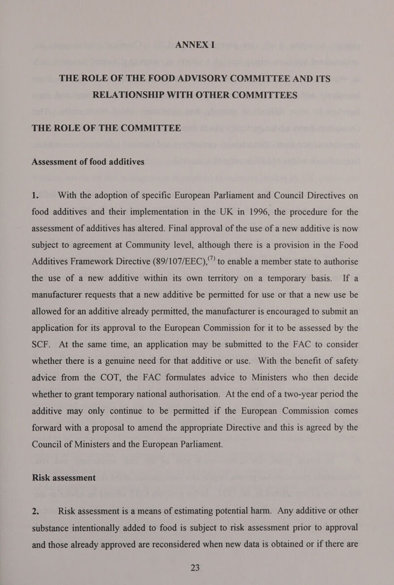 ANNEX I THE ROLE OF THE FOOD ADVISORY COMMITTEE AND ITS RELATIONSHIP WITH OTHER COMMITTEES THE ROLE OF THE COMMITTEE Assessment of food additives 1. With the adoption of specific European Parliament and Council Directives on food additives and their implementation in the UK in 1996, the procedure for the assessment of additives has altered. Final approval of the use of a new additive is now subject to agreement at Community level, although there is a provision in the Food Additives Framework Directive (89/107/EEC),” to enable a member state to authorise the use of a new additive within its own territory on a temporary basis. If a manufacturer requests that a new additive be permitted for use or that a new use be allowed for an additive already permitted, the manufacturer is encouraged to submit an application for its approval to the European Commission for it to be assessed by the SCF. At the same time, an application may be submitted to the FAC to consider whether there is a genuine need for that additive or use. With the benefit of safety advice from the COT, the FAC formulates advice to Ministers who then decide whether to grant temporary national authorisation. At the end of a two-year period the additive may only continue to be permitted if the European Commission comes forward with a proposal to amend the appropriate Directive and this is agreed by the Council of Ministers and the European Parliament. Risk assessment 23 Risk assessment is a means of estimating potential harm. Any additive or other substance intentionally added to food is subject to risk assessment prior to approval and those already approved are reconsidered when new data is obtained or if there are