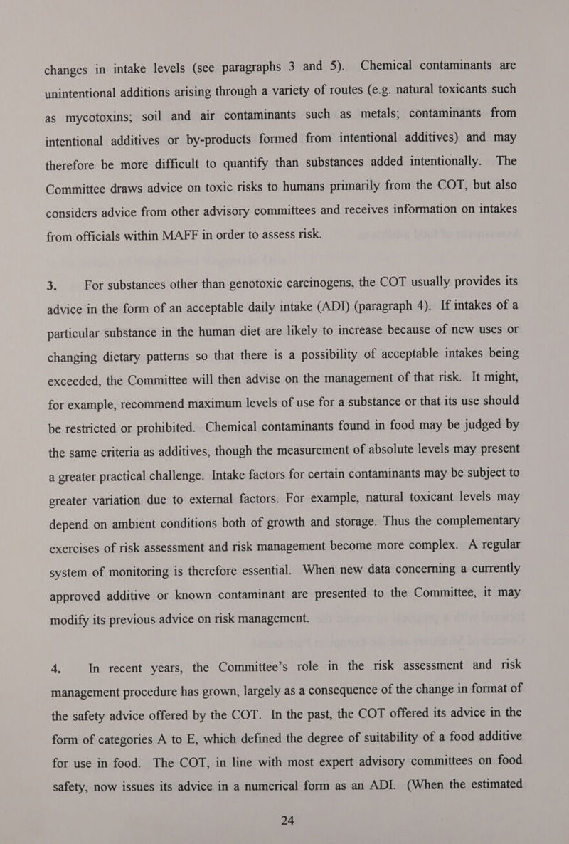 changes in intake levels (see paragraphs 3 and 5). Chemical contaminants are unintentional additions arising through a variety of routes (e.g. natural toxicants such as mycotoxins; soil and air contaminants such as metals; contaminants from intentional additives or by-products formed from intentional additives) and may therefore be more difficult to quantify than substances added intentionally. The Committee draws advice on toxic risks to humans primarily from the COT, but also considers advice from other advisory committees and receives information on intakes from officials within MAFF in order to assess risk. 3 For substances other than genotoxic carcinogens, the COT usually provides its advice in the form of an acceptable daily intake (ADI) (paragraph 4). If intakes of a particular substance in the human diet are likely to increase because of new uses or changing dietary patterns so that there is a possibility of acceptable intakes being exceeded, the Committee will then advise on the management of that risk. It might, for example, recommend maximum levels of use for a substance or that its use should be restricted or prohibited. Chemical contaminants found in food may be judged by the same criteria as additives, though the measurement of absolute levels may present a greater practical challenge. Intake factors for certain contaminants may be subject to greater variation due to external factors. For example, natural toxicant levels may depend on ambient conditions both of growth and storage. Thus the complementary exercises of risk assessment and risk management become more complex. A regular system of monitoring is therefore essential. When new data concerning a currently approved additive or known contaminant are presented to the Committee, it may modify its previous advice on risk management. 4, In recent years, the Committee’s role in the risk assessment and risk management procedure has grown, largely as a consequence of the change in format of the safety advice offered by the COT. In the past, the COT offered its advice in the form of categories A to E, which defined the degree of suitability of a food additive for use in food. The COT, in line with most expert advisory committees on food safety, now issues its advice in a numerical form as an ADI. (When the estimated