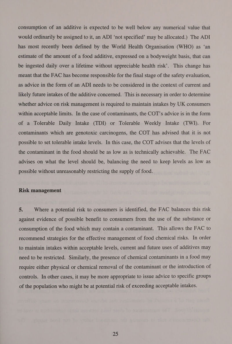 consumption of an additive is expected to be well below any numerical value that would ordinarily be assigned to it, an ADI ‘not specified’ may be allocated.) The ADI has most recently been defined by the World Health Organisation (WHO) as ‘an estimate of the amount of a food additive, expressed on a bodyweight basis, that can be ingested daily over a lifetime without appreciable health risk’. This change has meant that the FAC has become responsible for the final stage of the safety evaluation, as advice in the form of an ADI needs to be considered in the context of current and likely future intakes of the additive concerned. This is necessary in order to determine whether advice on risk management is required to maintain intakes by UK consumers within acceptable limits. In the case of contaminants, the COT’s advice is in the form of a Tolerable Daily Intake (TDI) or Tolerable Weekly Intake (TWI). For contaminants which are genotoxic carcinogens, the COT has advised that it is not possible to set tolerable intake levels. In this case, the COT advises that the levels of the contaminant in the food should be as low as is technically achievable. The FAC advises on what the level should be, balancing the need to keep levels as low as possible without unreasonably restricting the supply of food. Risk management 5. Where a potential risk to consumers is identified, the FAC balances this risk against evidence of possible benefit to consumers from the use of the substance or consumption of the food which may contain a contaminant. This allows the FAC to recommend strategies for the effective management of food chemical risks. In order to maintain intakes within acceptable levels, current and future uses of additives may need to be restricted. Similarly, the presence of chemical contaminants in a food may require either physical or chemical removal of the contaminant or the introduction of controls. In other cases, it may be more appropriate to issue advice to specific groups of the population who might be at potential risk of exceeding acceptable intakes.