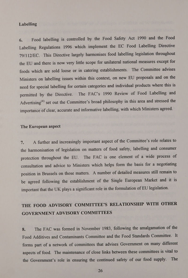 Labelling 6. Food labelling is controlled by the Food Safety Act 1990 and the Food Labelling Regulations 1996 which implement the EC Food Labelling Directive 79/112/EC. This Directive largely harmonises food labelling legislation throughout the EU and there is now very little scope for unilateral national measures except for foods which are sold loose or in catering establishments. The Committee advises Ministers on labelling issues within this context, on new EU proposals and on the need for special labelling for certain categories and individual products where this is permitted by the Directive. The FAC’s 1990 Review of Food Labelling and Advertising set out the Committee’s broad philosophy in this area and stressed the importance of clear, accurate and informative labelling, with which Ministers agreed. The European aspect as A further and increasingly important aspect of the Committee’s role relates to the harmonisation of legislation on matters of food safety, labelling and consumer protection throughout the EU. The FAC is one element of a wide process of consultation and advice to Ministers which helps form the basis for a negotiating position in Brussels on those matters. A number of detailed measures still remain to be agreed following the establishment of the Single European Market and it is important that the UK plays a significant role in the formulation of EU legislation. THE FOOD ADVISORY COMMITTEE’S RELATIONSHIP WITH OTHER GOVERNMENT ADVISORY COMMITTEES 8. The FAC was formed in November 1983, following the amalgamation of the Food Additives and Contaminants Committee and the Food Standards Committee. It forms part of a network of committees that advises Government on many different aspects of food. The maintenance of close links between these committees is vital to the Government’s role in ensuring the continued safety of our food supply. The