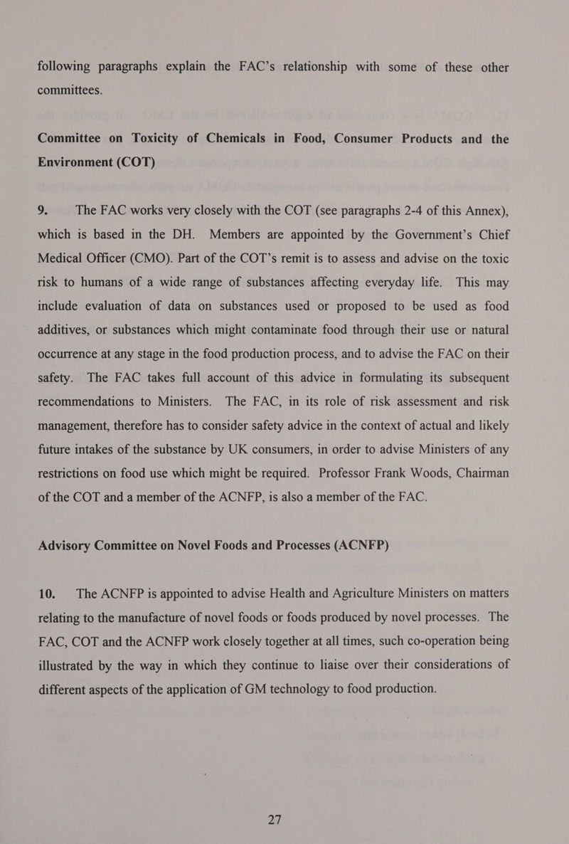following paragraphs explain the FAC’s relationship with some of these other committees. Committee on Toxicity of Chemicals in Food, Consumer Products and the Environment (COT) ps The FAC works very closely with the COT (see paragraphs 2-4 of this Annex), which is based in the DH. Members are appointed by the Government’s Chief Medical Officer (CMO). Part of the COT’s remit is to assess and advise on the toxic risk to humans of a wide range of substances affecting everyday life. This may include evaluation of data on substances used or proposed to be used as food additives, or substances which might contaminate food through their use or natural occurrence at any stage in the food production process, and to advise the FAC on their safety. The FAC takes full account of this advice in formulating its subsequent recommendations to Ministers. The FAC, in its role of risk assessment and risk management, therefore has to consider safety advice in the context of actual and likely future intakes of the substance by UK consumers, in order to advise Ministers of any restrictions on food use which might be required. Professor Frank Woods, Chairman of the COT and a member of the ACNFP, is also a member of the FAC. Advisory Committee on Novel Foods and Processes (ACNFP) 10. The ACNFP is appointed to advise Health and Agriculture Ministers on matters relating to the manufacture of novel foods or foods produced by novel processes. The FAC, COT and the ACNFP work closely together at all times, such co-operation being illustrated by the way in which they continue to liaise over their considerations of different aspects of the application of GM technology to food production. ae