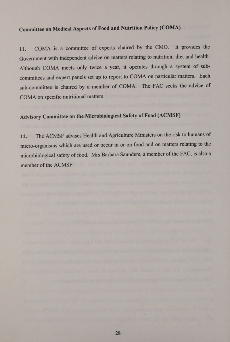 Committee on Medical Aspects of Food and Nutrition Policy (COMA) 11. COMA is a committee of experts chaired by the CMO. It provides the Government with independent advice on matters relating to nutrition, diet and health. Although COMA meets only twice a year, it operates through a system of sub- committees and expert panels set up to report to COMA on particular matters. Each sub-committee is chaired by a member of COMA. The FAC seeks the advice of COMA on specific nutritional matters. Advisory Committee on the Microbiological Safety of Food (ACMSF) 12... The ACMSE advises Health and Agriculture Ministers on the risk to humans of micro-organisms which are used or occur in or on food and on matters relating to the microbiological safety of food. Mrs Barbara Saunders, a member of the FAC, is also a member of the ACMSF.