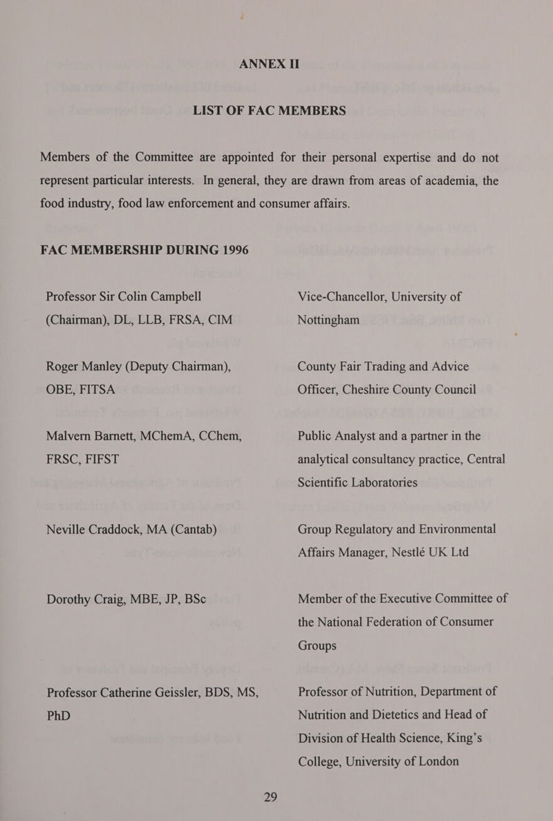 FAC MEMBERSHIP DURING 1996 Professor Sir Colin Campbell (Chairman), DL, LLB, FRSA, CIM Roger Manley (Deputy Chairman), OBE, FITSA Malvern Barnett, MChemA, CChem, FRSC, FIFST Neville Craddock, MA (Cantab) Dorothy Craig, MBE, JP, BSc PhD Vice-Chancellor, University of Nottingham County Fair Trading and Advice Officer, Cheshire County Council Public Analyst and a partner in the analytical consultancy practice, Central Scientific Laboratories Group Regulatory and Environmental Affairs Manager, Nestlé UK Ltd Member of the Executive Committee of the National Federation of Consumer Groups Professor of Nutrition, Department of Nutrition and Dietetics and Head of Division of Health Science, King’s College, University of London