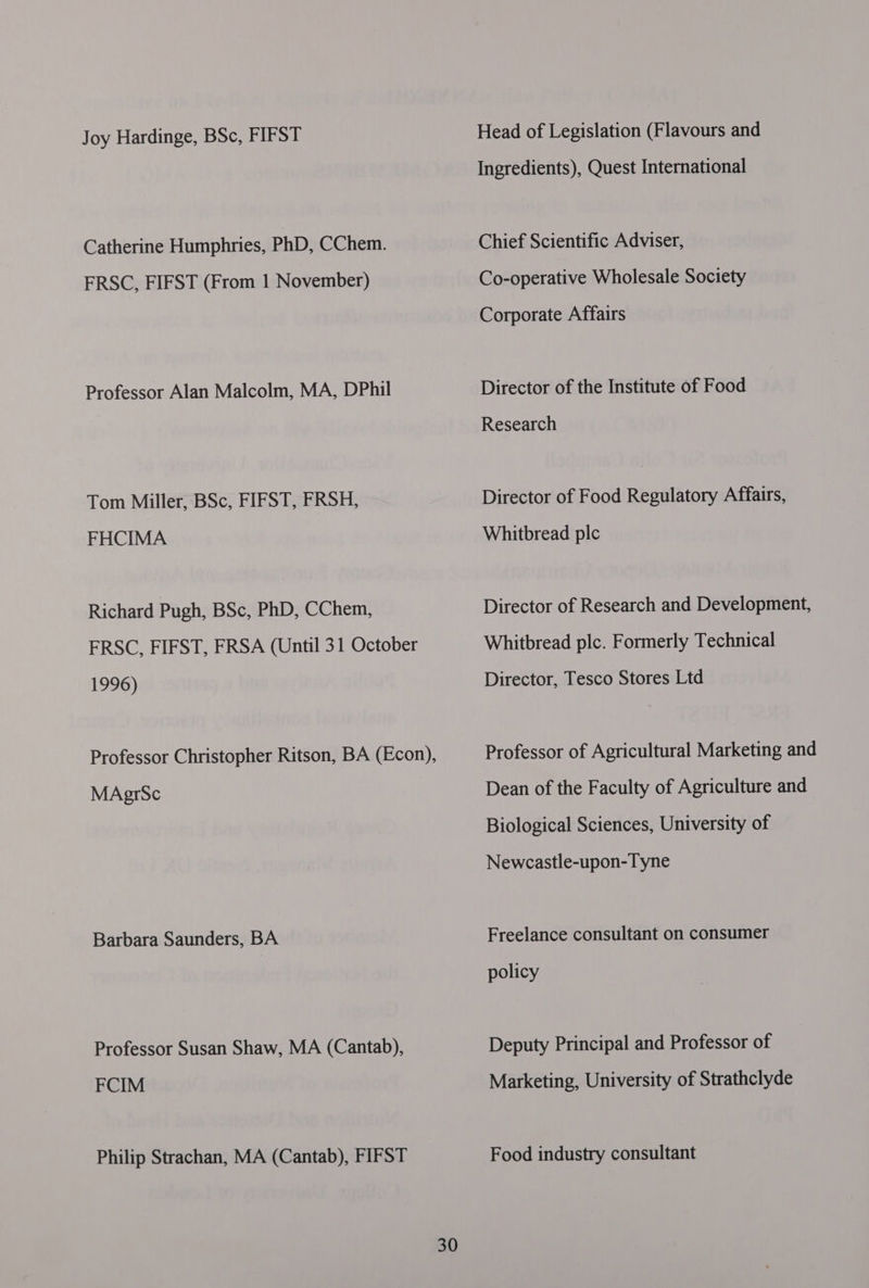 Joy Hardinge, BSc, FIFST Catherine Humphries, PhD, CChem. FRSC, FIFST (From 1 November) Professor Alan Malcolm, MA, DPhil Tom Miller, BSc, FIFST, FRSH, FHCIMA Richard Pugh, BSc, PhD, CChem, FRSC, FIFST, FRSA (Until 31 October 1996) MAgrSc Barbara Saunders, BA Professor Susan Shaw, MA (Cantab), FCIM Philip Strachan, MA (Cantab), FIFST 30 Head of Legislation (Flavours and Ingredients), Quest International Chief Scientific Adviser, Co-operative Wholesale Society Corporate Affairs Director of the Institute of Food Research Director of Food Regulatory Affairs, Whitbread plc Director of Research and Development, Whitbread plc. Formerly Technical Director, Tesco Stores Ltd Professor of Agricultural Marketing and Dean of the Faculty of Agriculture and Biological Sciences, University of Newcastle-upon-Tyne Freelance consultant on consumer policy Deputy Principal and Professor of Marketing, University of Strathclyde Food industry consultant