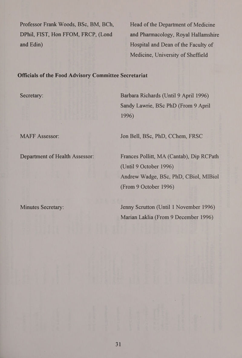 Professor Frank Woods, BSc, BM, BCh, Head of the Department of Medicine DPhil, FIST, Hon FFOM, FRCP, (Lond and Pharmacology, Royal Hallamshire and Edin) Hospital and Dean of the Faculty of Medicine, University of Sheffield Officials of the Food Advisory Committee Secretariat Secretary: Barbara Richards (Until 9 April 1996) Sandy Lawrie, BSc PhD (From 9 April 1996) MAFF Assessor: Jon Bell, BSc, PhD, CChem, FRSC Department of Health Assessor: Frances Pollitt, MA (Cantab), Dip RCPath (Until 9 October 1996) Andrew Wadge, BSc, PhD, CBiol, MIBiol (From 9 October 1996) Minutes Secretary: Jenny Scrutton (Until 1 November 1996) Marian Laklia (From 9 December 1996)