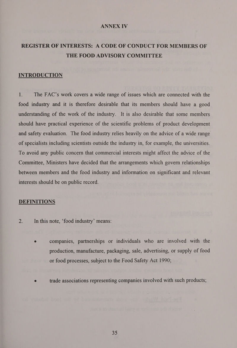 REGISTER OF INTERESTS: A CODE OF CONDUCT FOR MEMBERS OF THE FOOD ADVISORY COMMITTEE INTRODUCTION 1. The FAC’s work covers a wide range of issues which are connected with the food industry and it is therefore desirable that its members should have a good understanding of the work of the industry. It is also desirable that some members should have practical experience of the scientific problems of product development and safety evaluation. The food industry relies heavily on the advice of a wide range of specialists including scientists outside the industry in, for example, the universities. To avoid any public concern that commercial interests might affect the advice of the Committee, Ministers have decided that the arrangements which govern relationships between members and the food industry and information on significant and relevant interests should be on public record. DEFINITIONS Ae In this note, ‘food industry’ means: e companies, partnerships or individuals who are involved with the production, manufacture, packaging, sale, advertising, or supply of food or food processes, subject to the Food Safety Act 1990; ® trade associations representing companies involved with such products; oO