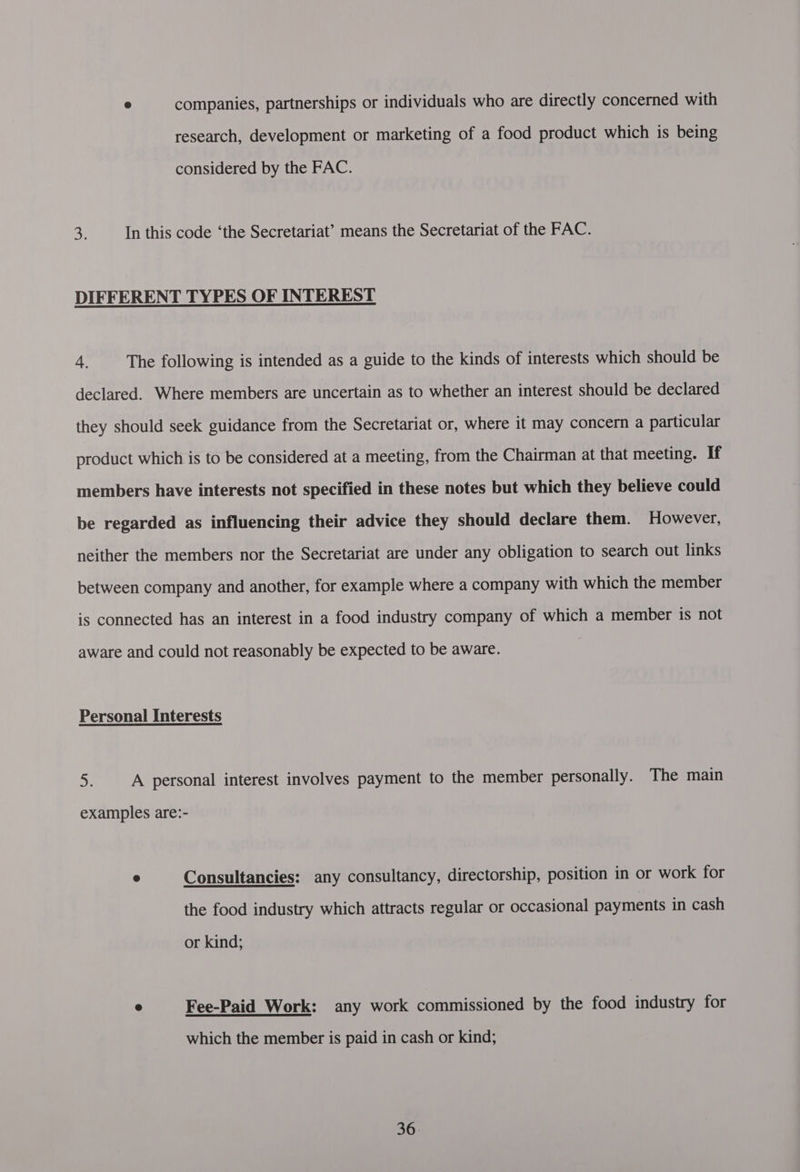 e companies, partnerships or individuals who are directly concerned with research, development or marketing of a food product which is being considered by the FAC. 3. In this code ‘the Secretariat’ means the Secretariat of the FAC. DIFFERENT TYPES OF INTEREST 4. The following is intended as a guide to the kinds of interests which should be declared. Where members are uncertain as to whether an interest should be declared they should seek guidance from the Secretariat or, where it may concern a particular product which is to be considered at a meeting, from the Chairman at that meeting. If members have interests not specified in these notes but which they believe could be regarded as influencing their advice they should declare them. However, neither the members nor the Secretariat are under any obligation to search out links between company and another, for example where a company with which the member is connected has an interest in a food industry company of which a member is not aware and could not reasonably be expected to be aware. Personal Interests > A personal interest involves payment to the member personally. The main examples are:- @ Consultancies: any consultancy, directorship, position in or work for the food industry which attracts regular or occasional payments in cash or kind; e Fee-Paid Work: any work commissioned by the food industry for which the member is paid in cash or kind;
