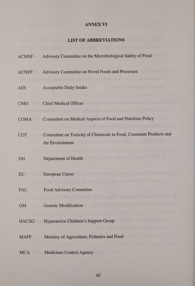 ACMSF ACNFP ADI CMO COMA COT DH EU FAC GM HACSG MAFF MCA ANNEX VI LIST OF ABBREVIATIONS Advisory Committee on the Microbiological Safety of Food Advisory Committee on Novel Foods and Processes Acceptable Daily Intake Chief Medical Officer Committee on Medical Aspects of Food and Nutrition Policy Committee on Toxicity of Chemicals in Food, Consumer Products and the Environment Department of Health European Union Food Advisory Committee Genetic Modification Hyperactive Children’s Support Group Ministry of Agriculture, Fisheries and Food Medicines Control Agency