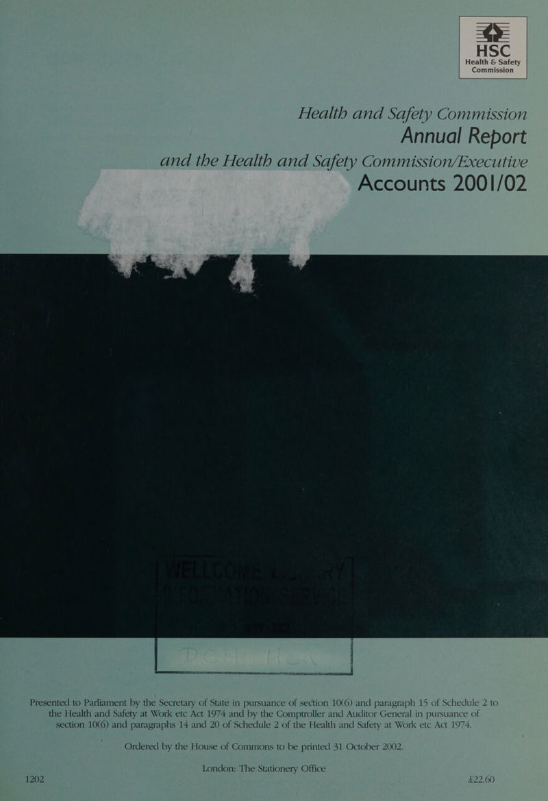 ms HSC Health &amp; Safety Commission Health and Safety Commission Annual Report and the Health and Safety Commission/Executive Accounts 2001/02 Presented to Parliament by the Secretary of State in pursuance of section 10(6) and paragraph 15 of Schedule 2 to the Health and Safety at Work etc Act 1974 and by the Comptroller and Auditor General in pursuance of section 10(6) and paragraphs 14 and 20 of Schedule 2 of the Health and Safety at Work etc Act 1974. Ordered by the House of Commons to be printed 31 October 2002. London: The Stationery Office 1202 £22.00