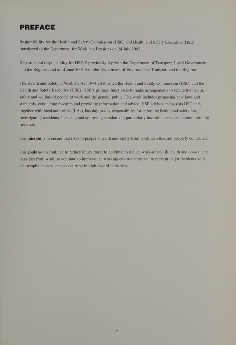 PREFACE Responsibility for the Health and Safety Commission (HSC) and Health and Safety Executive (HSE) transferred to the Department for Work and Pensions on 24 July 2002. Departmental responsibility for HSC/E previously lay with the Department of Transport, Local Government and the Regions, and until June 2001 with the Department of Environment, Transport and the Regions. The Health and Safety at Work etc Act 1974 established the Health and Safety Commission (HSC) and the Health and Safety Executive (HSE). HSC’s primary function is to make arrangements to secure the health, safety and welfare of people at work and the general public. The work includes proposing new laws and standards, conducting research and providing information and advice. HSE advises and assists HSC and, together with local authorities (LAs), has day-to-day responsibility for enforcing health and safety law, investigating accidents, licensing and approving standards in particularly hazardous areas and commissioning research. Our mission is to ensure that risks to people’s health and safety from work activities are properly controlled. Our goals are to continue to reduce injury rates; to continue to reduce work-related ill health and consequent days lost from work; to continue to improve the working environment; and to prevent major incidents with catastrophic consequences occurring in high-hazard industries.
