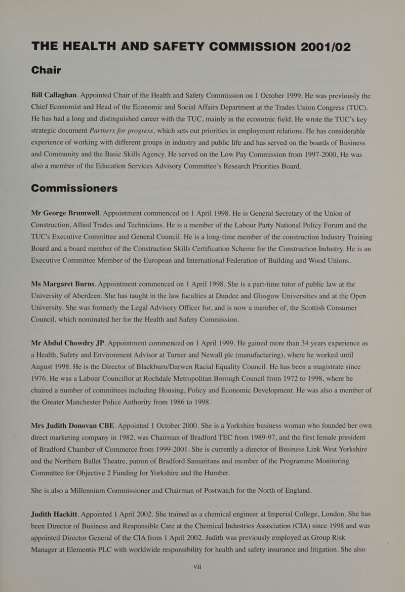 Chair Bill Callaghan. Appointed Chair of the Health and Safety Commission on | October 1999. He was previously the Chief Economist and Head of the Economic and Social Affairs Department at the Trades Union Congress (TUC). He has had a long and distinguished career with the TUC, mainly in the economic field. He wrote the TUC’s key strategic document Partners for progress, which sets out priorities in employment relations. He has considerable experience of working with different groups in industry and public life and has served on the boards of Business and Community and the Basic Skills Agency. He served on the Low Pay Commission from 1997-2000, He was also a member of the Education Services Advisory Committee’s Research Priorities Board. Commissioners Mr George Brumwell. Appointment commenced on | April 1998. He is General Secretary of the Union of Construction, Allied Trades and Technicians. He is a member of the Labour Party National Policy Forum and the TUC's Executive Committee and General Council. He is a long-time member of the construction Industry Training Board and a board member of the Construction Skills Certification Scheme for the Construction Industry. He is an Executive Committee Member of the European and International Federation of Building and Wood Unions. Ms Margaret Burns. Appointment commenced on | April 1998. She is a part-time tutor of public law at the University of Aberdeen. She has taught in the law faculties at Dundee and Glasgow Universities and at the Open University. She was formerly the Legal Advisory Officer for, and is now a member of, the Scottish Consumer Council, which nominated her for the Health and Safety Commission. Mr Abdul Chowdry JP. Appointment commenced on | April 1999. He gained more than 34 years experience as a Health, Safety and Environment Advisor at Turner and Newall plc (manufacturing), where he worked until August 1998. He is the Director of Blackburn/Darwen Racial Equality Council. He has been a magistrate since 1976. He was a Labour Councillor at Rochdale Metropolitan Borough Council from 1972 to 1998, where he chaired a number of committees including Housing, Policy and Economic Development. He was also a member of the Greater Manchester Police Authority from 1986 to 1998. Mrs Judith Donovan CBE. Appointed 1 October 2000. She is a Yorkshire business woman who founded her own direct marketing company in 1982, was Chairman of Bradford TEC from 1989-97, and the first female president of Bradford Chamber of Commerce from 1999-2001. She is currently a director of Business Link West Yorkshire and the Northern Ballet Theatre, patron of Bradford Samaritans and member of the Programme Monitoring Committee for Objective 2 Funding for Yorkshire and the Humber. She is also a Millennium Commissioner and Chairman of Postwatch for the North of England. Judith Hackitt. Appointed | April 2002. She trained as a chemical engineer at Imperial College, London. She has been Director of Business and Responsible Care at the Chemical Industries Association (CIA) since 1998 and was appointed Director General of the CIA from 1 April 2002. Judith was previously employed as Group Risk Manager at Elementis PLC with worldwide responsibility for health and safety insurance and litigation. She also