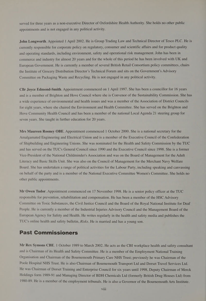 appointments and is not engaged in any political activity. John Longworth. Appointed 1 April 2002. He is Group Trading Law and Technical Director of Tesco PLC. He is currently responsible for corporate policy on regulatory, consumer and scientific affairs and for product quality and operating standards, including environment, safety and operational risk management. John has been in commerce and industry for almost 20 years and for the whole of this period he has been involved with UK and European Government. He is currently a member of several British Retail Consortium policy committees, chairs the Institute of Grocery Distribution Director’s Technical Forum and sits on the Government’s Advisory Committee on Packaging Waste and Recycling. He is not engaged in any political activity. Cllr Joyce Edmond-Smith. Appointment commenced on | April 1997. She has been a councillor for 16 years and is a member of Brighton and Hove Council where she is Convenor of the Sustainability Commission. She has a wide experience of environmental and health issues and was a member of the Association of District Councils for eight years, where she chaired the Environment and Health Committee. She has served on the Brighton and Hove Community Health Council and has been a member of the national Local Agenda 21 steering group for seven years. She taught in further education for 20 years. Mrs Maureen Rooney OBE. Appointment commenced | October 2000. She is a national secretary for the Amalgamated Engineering and Electrical Union and is a member of the Executive Council of the Confederation of Shipbuilding and Engineering Unions. She was nominated for the Health and Safety Commission by the TUC and has served on the TUC's General Council since 1990 and the Executive Council since 1998. She is a former Vice-President of the National Childminder's Association and was on the Board of Management for the Adult Literacy and Basic Skills Unit. She was also on the Council of Management for the Merchant Navy Welfare Board. She has undertaken a range of political activities for the Labour Party, including speaking and canvassing on behalf of the party and is a member of the National Executive Committee Women's Committee. She holds no other public appointments. Mr Owen Tudor. Appointment commenced on 17 November 1998. He is a senior policy officer at the TUC responsible for prevention, rehabilitation and compensation. He has been a member of the HSC Advisory Committee on Toxic Substances, the Civil Justice Council and the Board of the Royal National Institute for Deaf People. He is currently a member of the Industrial Injuries Advisory Council and the Management Board of the European Agency for Safety and Health. He writes regularly in the health and safety media and publishes the TUC's online health and safety bulletin, Risks. He is married and has a young son. Past Commissioners Mr Rex Symons CBE. | October 1989 to March 2002. He acts as the CBI workplace health and safety consultant and is Chairman of its Health and Safety Committee. He is a member of the Employment National Training Organisation and Chairman of the Bournemouth Primary Care NHS Trust; previously he was Chairman of the Poole Hospital NHS Trust. He is also Chairman of Bournemouth Transport Ltd and Dorset Travel Services Ltd. He was Chairman of Dorset Training and Enterprise Council for six years until 1998, Deputy Chairman of Merck Holdings form 1989-91 and Managing Director of BDH Chemicals Ltd (formerly British Drug Houses Ltd) from 1980-89. He is a member of the employment tribunals. He is also a Governor of the Bournemouth Arts Institute.