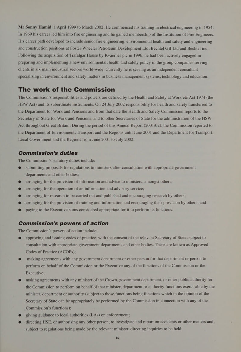 In 1969 his career led him into fire engineering and he gained membership of the Institution of Fire Engineers. His career path developed to include senior fire engineering, environmental health and safety and engineering and construction positions at Foster Wheeler Petroleum Development Ltd, Bechtel GB Ltd and Bechtel inc. Following the acquisition of Trafalgar House by Kvaerner plc in 1996, he had been actively engaged in preparing and implementing a new environmental, health and safety policy in the group companies serving clients in six main industrial sectors world-wide. Currently he is serving as an independent consultant specialising in environment and safety matters in business management systems, technology and education. The work of the Commission The Commission’s responsibilities and powers are defined by the Health and Safety at Work etc Act 1974 (the HSW Act) and its subordinate instruments. On 24 July 2002 responsibility for health and safety transferred to the Department for Work and Pensions and from that date the Health and Safety Commission reports to the Secretary of State for Work and Pensions, and to other Secretaries of State for the administration of the HSW Act throughout Great Britain. During the period of this Annual Report (2001/02), the Commission reported to the Department of Environment, Transport and the Regions until June 2001 and the Department for Transport, Local Government and the Regions from June 2001 to July 2002. Commission’s duties The Commission’s statutory duties include: @ submitting proposals for regulations to ministers after consultation with appropriate government departments and other bodies; arranging for the provision of information and advice to ministers, amongst others; arranging for the operation of an information and advisory service; arranging for research to be carried out and published and encouraging research by others; arranging for the provision of training and information and encouraging their provision by others; and paying to the Executive sums considered appropriate for it to perform its functions. Commission’s powers of action The Commission’s powers of action include: @ approving and issuing codes of practice, with the consent of the relevant Secretary of State, subject to consultation with appropriate government departments and other bodies. These are known as Approved Codes of Practice (ACOPs); @ making agreements with any government department or other person for that department or person to perform on behalf of the Commission or the Executive any of the functions of the Commission or the Executive; @ making agreements with any minister of the Crown, government department, or other public authority for the Commission to perform on behalf of that minister, department or authority functions exercisable by the minister, department or authority (subject to those functions being functions which in the opinion of the Secretary of State can be appropriately be performed by the Commission in connection with any of the Commission’s functions); @ giving guidance to local authorities (LAs) on enforcement; @ directing HSE, or authorising any other person, to investigate and report on accidents or other matters and, subject to regulations being made by the relevant minister, directing inquiries to be held; ix
