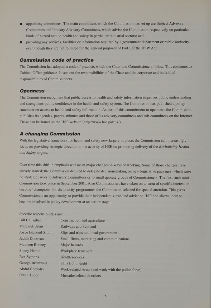 @ appointing committees. The main committees which the Commission has set up are Subject Advisory Committees and Industry Advisory Committees, which advise the Commission respectively on particular kinds of hazard and on health and safety in particular industrial sectors; and @ providing any services, facilities or information required by a government department or public authority even though they are not required for the general purposes of Part I of the HSW Act. Commission code of practice The Commission has adopted a code of practice, which the Chair and Commissioners follow. This conforms to Cabinet Office guidance. It sets out the responsibilities of the Chair and the corporate and individual responsibilities of Commissioners. Openness The Commission recognises that public access to health and safety information improves public understanding and strengthens public confidence in the health and safety system. The Commission has published a policy statement on access to health and safety information. As part of this commitment to openness, the Commission publishes its agendas, papers, minutes and those of its advisory committees and sub-committees on the Internet. These can be found on the HSE website (http://www.hse.gov.uk/). A changing Commission With the legislative framework for health and safety now largely in place, the Commission can increasingly focus on providing strategic direction to the activity of HSE on promoting delivery of the Revitalising Health and Safety targets. Over time this shift in emphasis will mean major changes in ways of working. Some of those changes have already started; the Commission decided to delegate decision-making on new legislative packages, which raise no Strategic issues to Advisory Committees or to small quorate groups of Commissioners. The first such mini- Commission took place in September 2001. Also Commissioners have taken on an area of specific interest or become ‘champions’ for the priority programmes the Commission selected for special attention. This gives Commissioners an opportunity to provide their independent views and advice to HSE and allows them to become involved in policy development at an earlier stage. Specific responsibilities are: Bill Callaghan Construction and agriculture Margaret Burns Railways and Scotland Joyce Edmond-Smith Slips and trips and local government Judith Donovan Small firms, marketing and communications Maureen Rooney Major hazards Sonny Hamid Workplace transport Rex Symons Health services George Brumwell Falls from height Abdul Chowdry Work-related stress (and work with the police force) Owen Tudor Musculoskeletal disorders