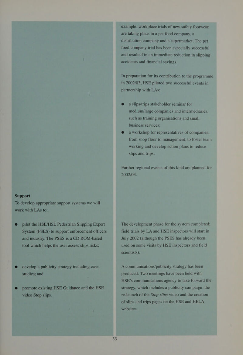 Support To develop appropriate support systems we will work with LAs to: @ pilot the HSE/HSL Pedestrian Slipping Expert System (PSES) to support enforcement officers and industry. The PSES is a CD ROM-based tool which helps the user assess slips risks; @ develop a publicity strategy including case studies; and @ promote existing HSE Guidance and the HSE video Stop slips. 33 example, workplace trials of new safety footwear are taking place in a pet food company, a distribution company and a supermarket. The pet food company trial has been especially successful and resulted in an immediate reduction in slipping accidents and financial savings. In preparation for its contribution to the programme in 2002/03, HSE piloted two successful events in partnership with LAs: @ a slips/trips stakeholder seminar for medium/large companies and intermediaries, such as training organisations and small business services; @ a workshop for representatives of companies, from shop floor to management, to foster team working and develop action plans to reduce slips and trips. Further regional events of this kind are planned for 2002/03. The development phase for the system completed; field trials by LA and HSE inspectors will start in July 2002 (although the PSES has already been used on some visits by HSE inspectors and field scientists). A communications/publicity strategy has been produced. Two meetings have been held with HSE’s communications agency to take forward the strategy, which includes a publicity campaign, the re-launch of the Stop slips video and the creation of slips and trips pages on the HSE and HELA websites.
