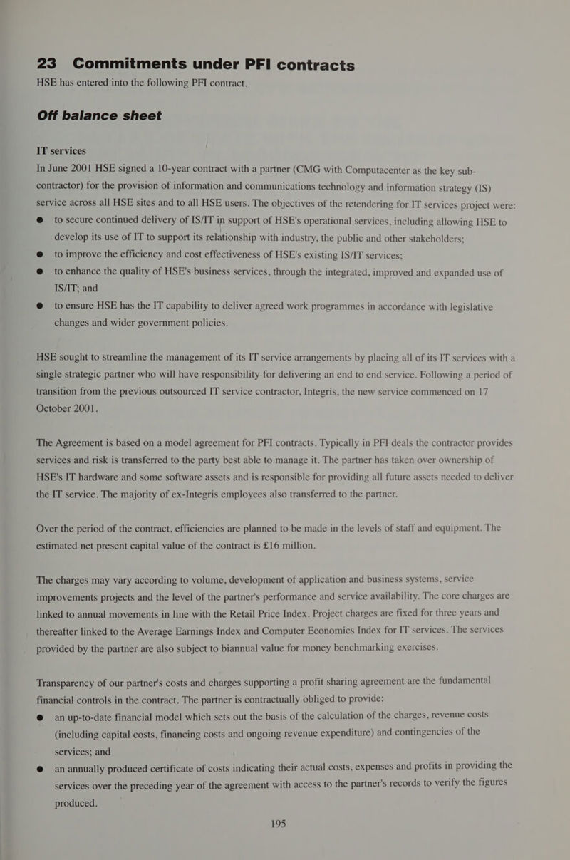 23 Commitments under PFI contracts HSE has entered into the following PFI contract. Off balance sheet IT services In June 2001 HSE signed a 10-year contract with a partner (CMG with Computacenter as the key sub- contractor) for the provision of information and communications technology and information strategy (IS) service across all HSE sites and to all HSE users. The objectives of the retendering for IT services project were: @ to secure continued delivery of IS/IT in support of HSE's operational services, including allowing HSE to develop its use of IT to support its relationship with industry, the public and other stakeholders; @ to improve the efficiency and cost effectiveness of HSE's existing IS/IT services; @ to enhance the quality of HSE's business services, through the integrated, improved and expanded use of IS/IT; and @ toensure HSE has the IT capability to deliver agreed work programmes in accordance with legislative changes and wider government policies. HSE sought to streamline the management of its IT service arrangements by placing all of its IT services with a single strategic partner who will have responsibility for delivering an end to end service. Following a period of transition from the previous outsourced IT service contractor, Integris, the new service commenced on 17 October 2001. The Agreement is based on a model agreement for PFI contracts. Typically in PFI deals the contractor provides services and risk is transferred to the party best able to manage it. The partner has taken over ownership of HSE's IT hardware and some software assets and is responsible for providing all future assets needed to deliver the IT service. The majority of ex-Integris employees also transferred to the partner. Over the period of the contract, efficiencies are planned to be made in the levels of staff and equipment. The estimated net present capital value of the contract is £16 million. The charges may vary according to volume, development of application and business systems, service improvements projects and the level of the partner's performance and service availability. The core charges are linked to annual movements in line with the Retail Price Index. Project charges are fixed for three years and thereafter linked to the Average Earnings Index and Computer Economics Index for IT services. The services provided by the partner are also subject to biannual value for money benchmarking exercises. Transparency of our partner's costs and charges supporting a profit sharing agreement are the fundamental financial controls in the contract. The partner is contractually obliged to provide: @ an up-to-date financial model which sets out the basis of the calculation of the charges, revenue costs (including capital costs, financing costs and ongoing revenue expenditure) and contingencies of the services; and @ an annually produced certificate of costs indicating their actual costs, expenses and profits in providing the services over the preceding year of the agreement with access to the partner's records to verify the figures produced.