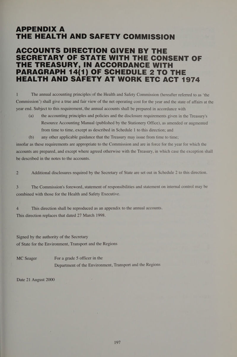 APPENDIX A THE HEALTH AND SAFETY COMMISSION ACCOUNTS DIRECTION GIVEN BY THE SECRETARY OF STATE WITH THE CONSENT OF THE TREASURY, IN ACCORDANCE WITH PARAGRAPH 14(1) OF SCHEDULE 2 TO THE HEALTH AND SAFETY AT WORK ETC ACT 1974 I The annual accounting principles |of the Health and Safety Commission (hereafter referred to as ‘the Commission’) shall give a true and fair view of the net operating cost for the year and the state of affairs at the year end. Subject to this requirement, the annual accounts shall be prepared in accordance with (a) the accounting principles and policies and the disclosure requirements given in the Treasury's Resource Accounting Manual (published by the Stationery Office), as amended or augmented from time to time, except as described in Schedule | to this direction; and (b) any other applicable guidance that the Treasury may issue from time to time; insofar as these requirements are appropriate to the Commission and are in force for the year for which the accounts are prepared, and except where agreed otherwise with the Treasury, in which case the exception shall be described in the notes to the accounts. 2 Additional disclosures required by the Secretary of State are set out in Schedule 2 to this direction. 3 The Commission's foreword, statement of responsibilities and statement on internal control may be combined with those for the Health and Safety Executive. 4 This direction shall be reproduced as an appendix to the annual accounts. This direction replaces that dated 27 March 1998. Signed by the authority of the Secretary of State for the Environment, Transport and the Regions MC Seager For a grade 5 officer in the Department of the Environment, Transport and the Regions Date 21 August 2000 eae