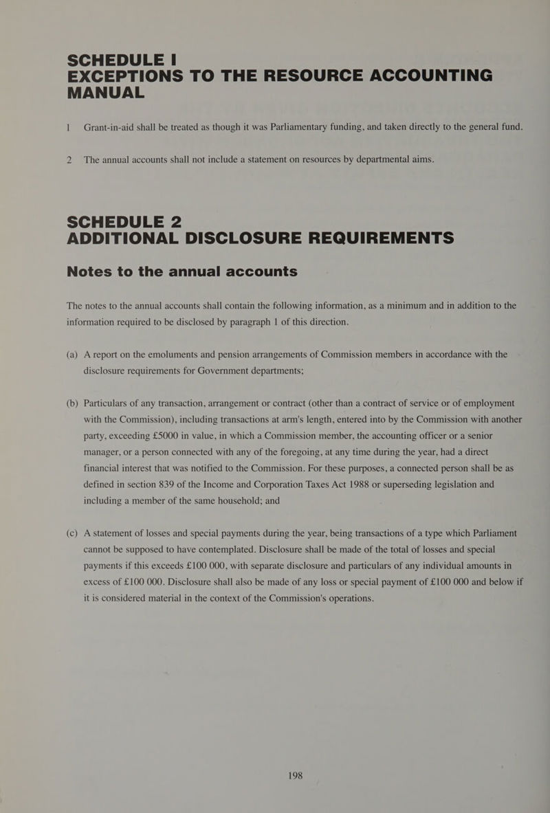 SCHEDULE | EXCEPTIONS TO THE RESOURCE ACCOUNTING MANUAL | Grant-in-aid shall be treated as though it was Parliamentary funding, and taken directly to the general fund. 2 The annual accounts shall not include a statement on resources by departmental aims. a SCHEDULE 2 ADDITIONAL DISCLOSURE REQUIREMENTS Notes to the annual accounts The notes to the annual accounts shall contain the following information, as a minimum and in addition to the information required to be disclosed by paragraph | of this direction. (a) A report on the emoluments and pension arrangements of Commission members in accordance with the disclosure requirements for Government departments; (b) Particulars of any transaction, arrangement or contract (other than a contract of service or of employment — with the Commission), including transactions at arm's length, entered into by the Commission with another party, exceeding £5000 in value, in which a Commission member, the accounting officer or a senior manager, or a person connected with any of the foregoing, at any time during the year, had a direct financial interest that was notified to the Commission. For these purposes, a connected person shall be as defined in section 839 of the Income and Corporation Taxes Act 1988 or superseding legislation and including a member of the same household; and (c A statement of losses and special payments during the year, being transactions of a type which Parliament Sa cannot be supposed to have contemplated. Disclosure shall be made of the total of losses and special payments if this exceeds £100 000, with separate disclosure and particulars of any individual amounts in excess of £100 000. Disclosure shall also be made of any loss or special payment of £100 000 and below if it is considered material in the context of the Commission's operations.