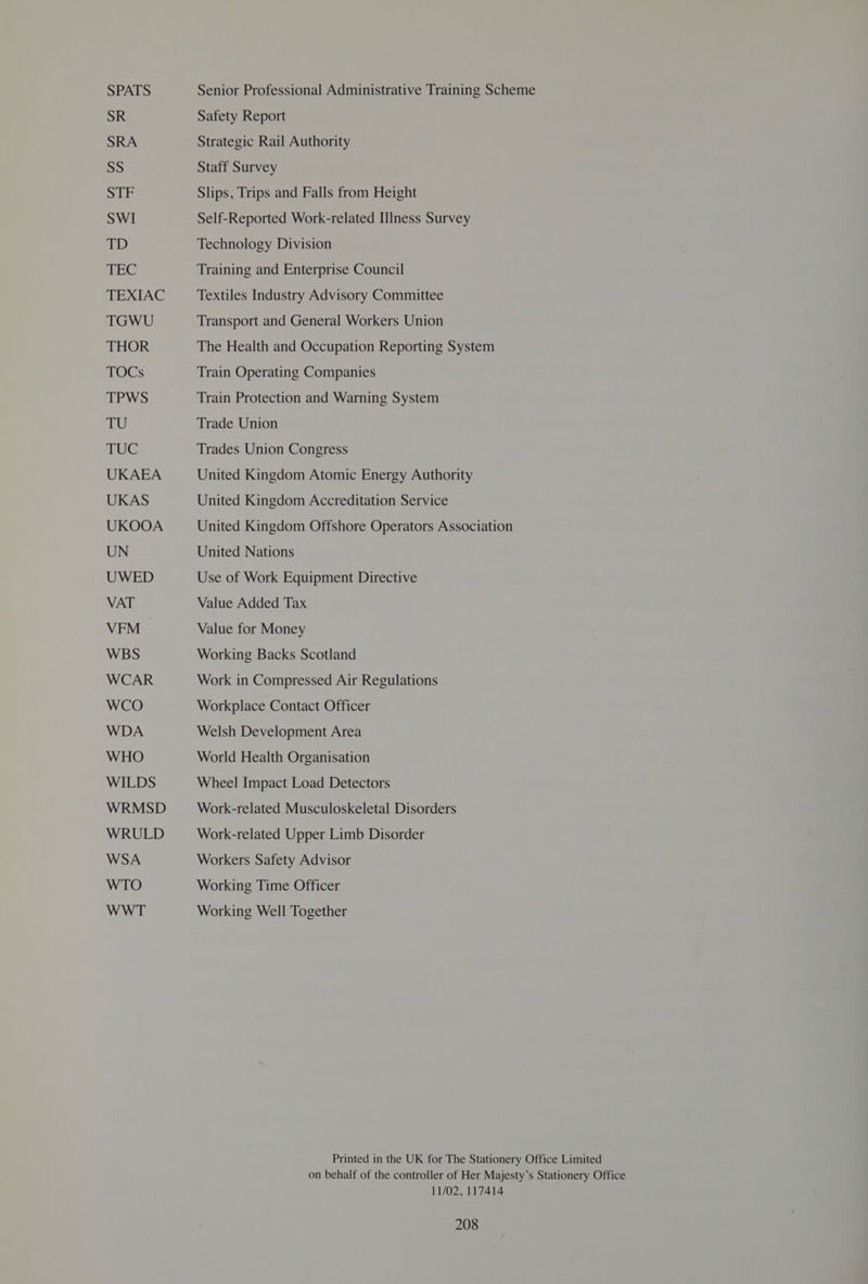 SPATS SR SRA SS STF SWI TD TEC TEXIAC TGWU THOR TOGs TPWS TU TUC UKAEA UKAS UKOOA UN UWED VAT VFM WBS WCAR WCO WDA WHO WILDS WRMSD WRULD WSA WTO WWT Senior Professional Administrative Training Scheme Safety Report Strategic Rail Authority Staff Survey Slips, Trips and Falls from Height Self-Reported Work-related Illness Survey Technology Division Training and Enterprise Council Textiles Industry Advisory Committee Transport and General Workers Union The Health and Occupation Reporting System Train Operating Companies Train Protection and Warning System Trade Union Trades Union Congress United Kingdom Atomic Energy Authority United Kingdom Accreditation Service United Kingdom Offshore Operators Association United Nations Use of Work Equipment Directive Value Added Tax Value for Money Working Backs Scotland Work in Compressed Air Regulations Workplace Contact Officer Welsh Development Area World Health Organisation Wheel Impact Load Detectors Work-related Musculoskeletal Disorders Work-related Upper Limb Disorder Workers Safety Advisor Working Time Officer Working Well Together 11/02, 117414