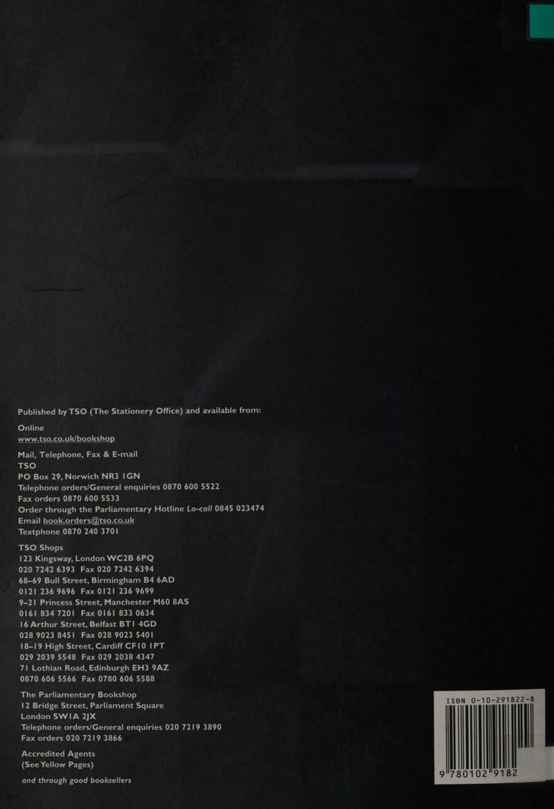 Online AANA STOR OME efoto) elaleye) Mail, Telephone, Fax & E-mail TSO PO Box 29, Norwich NR3 IGN Telephone orders/General enquiries 0870 600 5522 Fax orders 0870 600 5533 Email book.orders@tso.co.uk Textphone 0870 240 3701 TSO Shops 123 Kingsway, London WC2B 6PQ 020 7242 6393 Fax 020 7242 6394 68-69 Bull Street, Birmingham B4 6AD 0121 236 9696 Fax 0121 236 9699 9-21 Princess Street, Manchester M60 8AS 0161 834 7201 Fax 0161 833 0634 16 Arthur Street, Belfast BT! 4GD 028 9023 8451 Fax 028 9023 5401 18-19 High Street, Cardiff CFI0 IPT 029 2039 5548 Fax 029 2038 4347 71 Lothian Road, Edinburgh EH3 9AZ 0870 606 5566 Fax 0780 606 5588 The Parliamentary Bookshop 12 Bridge Street, Parliament Square London SWIA 2JX Telephone orders/General enquiries 020 7219 3890 Fax orders 020 7219 3866 Accredited Agents (See Yellow Pages) and through good booksellers 10-291822-8 ||!