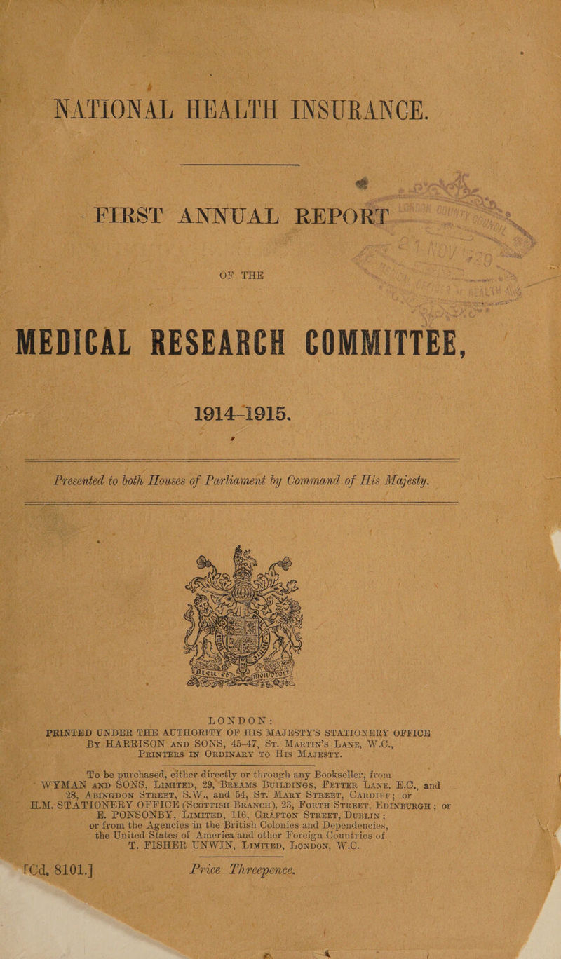 Cates aE Mou ee ee oo a ue FIRST ANNUAL REPORT OX THE 1914-1915. if Pie ; b: ,: +o sy - Presented to both Houses of Parliament by Command of His Majesty. fe euch eth : LONDON: _ PRINTED UNDER THE AUTHORITY OF HIS MAJESTY’S STATIONERY OFFICE ie ey, HARRISON anp SONS, 45-47, Sr. Marrin’s Lann, W.C., PRINTERS IN OnpINaRy ro His Mazgzsry. To be purchased, either directly or through any Bookseller, from - WYMAN anp SONS, LIMITED, 29, BREAMS BUILDINGS, PETTER LANE, B.C., and  28, ABINGDON STREET, 5.W., and 54, St. Mary SrRenrT, CARpDIrr; or ; on M. STATIONERY OFFICE (Scorrrsx BRANCH), 23, FoRTH Str EET, HDINBURGH ; or _ E. PONSONBY, Limirep, 116, Grarron STREET, DusLin ; or from the Agencies in the British Colonies and Dependencies, the United States of America and other For eign Countries of - T. FISHER UNWIN, Limirep, Lonpon, W.C. SFC S10L] Pree Threpone Lay