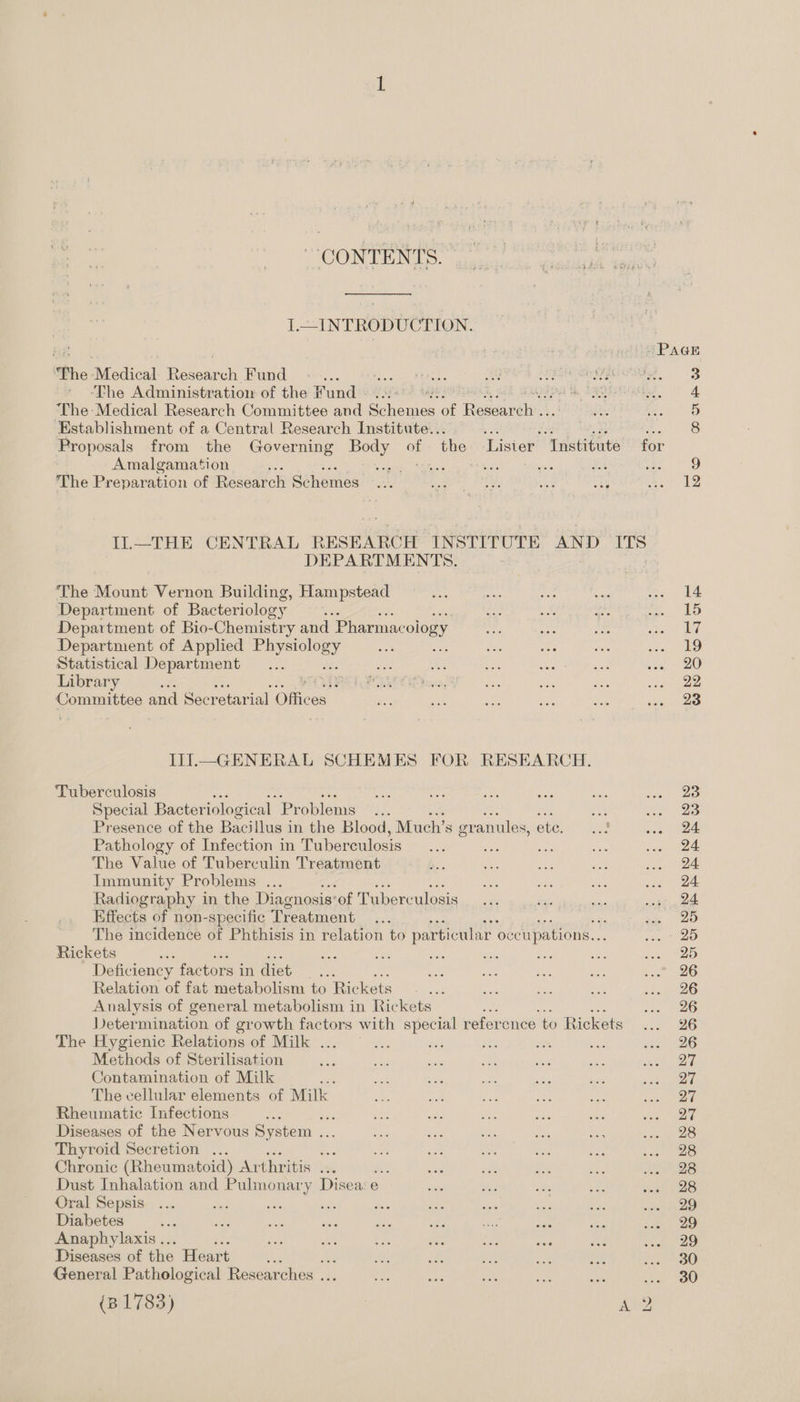 CONTENTS. I.—INTRODUCTION. The a cdicadl Res ch Fund ne ‘The Administratiow of the Fund Ps ADS ‘The Medical Research Committee and oleae a Rewer AY Establishment of a Central Research Institute.. : mS Proposals from the Governing nee of the Lisier Institute Amalgamation ’ : * Sha Zc Bas The Preparation of Research: aiheme DEPARTMENTS, ‘The ivan Vernon Building, Hampstead Department of Bacteriology a3 Department of Bio-Chemistry and Pharmacology Department of Applied re Statistical Department 3 Library r : Committee and Secretarial Oficey IiI.—_ GENERAL SCHEMES FOR RESEARCH. ‘Tuberculosis Special Bacteriologic al Problems Presence of the Bacillus in the Blood, Much’s gr anules, ete, Pathology of Infection in Tuberculosis We anh The Value of Tuberculin Treatment Immunity Problems ... Radiography in the Diagnosis of Tuberculosis Effects of non-specific Treatment ; The incidence of Phthisis in relation to particular occupations... Rickets : Ai Deficiency factors in diet os Relation of fat metabolism to Rickets Analysis of general metabolism in Rickets ee oe Determination of growth factors with special reference to Rickets The Hygienic Relations of Milk . Methods of Sterilisation Contamination of Milk 2 The cellular elements of Milk Rheumatic Infections Kies Diseases of the Nervous System ... Thyroid Secretion ... a Chronic (Rheumatoid) Ar thritis ... x Dust Inhalation and Pulmonary Disea:e Oral Sepsis Diabetes Anaphylaxis .. Diseases of the Heart his General Pathological Researches ...