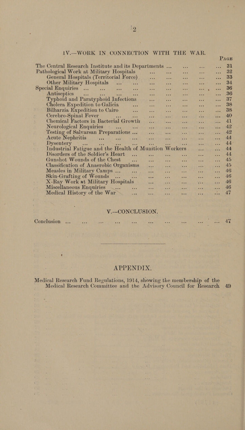 1V.—WORK IN CONNECTION WITH THE WAR. PAGE The Central Research Institute and its Departments ... fe ve | Pathological Work at Military Hospitals ae on ou ae ig oe General Hospitals (Territorial Force) $i; ie Her ie oa OP Other Military sis. eet At ae, a ai Dee ee sa oe Special Enquiries... ee ‘he 59% ey bes Seas ae ae .. 06 Antiseptics .. ae sia Ses ins : Typhoid and Par aty phoid Infections a sds sik oe, re + Cholera Expedition to Galicia ; a8 ors a wes ne Bilharzia Expedition to Cairo re tee Rey ree hs. Oe Cerebro-Spinal Fever “ se say By .. 40 Chemical Factors in Bacterial Growth... dee snd sty ie) Al Neurological Enquiries ae ae site ahs bay bi ww. 42 Testing of Salvarsan Preparations ... eh os fr ine wo. 42 Acute Nephritis eh sie bia eh sich bm: on . 44 Dysentery Ne gis we 44° Industrial Fatigue and the Health of Munition Workers Aey ... 44 Disorders of the Soldier’s Heart... es Ha oa . 44 Gunshot Wounds of the Chest oa oe a sae ie 6. 40 Classification of Anaerobic Organisms _... ae Sis no >. CRED Measles in Military Camps ... okie of? re wa na oe aS Skin-Grafting of Wounds... as i See ne 2a ae X-Ray Work at Military Hospitals: ant REA ae ae ... 46 Miscellaneous Enquiries _... dis ne tf set ... 46 Medical History of the War - We ee ome bie sd es V.—CONCLUSION. Conclusion AT APPENDIX. Medical Research Fund Regulations, 1914, showing the membership of the Medical Research Committee and the Advisory Council for Research 49