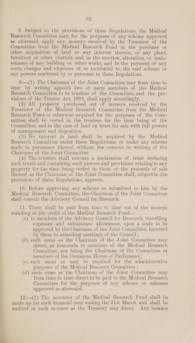 o1 8. Subject to the provisions of these Regulations, the Medical Research Committee may, for the purposes of any scheme approved as aforesaid, apply any moneys received by the Treasurer of the Committee from the Medical Research Fund in the purchase or other acquisition of land or any interest therein, or any plant, furniture or other chattels, and in the erection, alteration, or main- tenance of any building or other works, and in the payment of any costs, charges and expenses of, or incidental to, the said scheme or any powers conferred by or pursuant to these Regulations. 9.—(1) The Chairman of the Joint Committee may from time to time by writing appoint two or more members of the Medical Research Committee to be trustees of the Committee, and the pro- visions of the Trustee Act, 1893, shall apply accordingly. (2) All property purchased out of moneys received by the Treasurer of the Medical Research Committee from the Medical Research Fund or otherwise acquired for the purposes of the Com- mittee, shall be vested in the trustees for the time being of the Committee, and in the case of land on trust for sale with full powers of management and disposition. (3) No interest in land shall be acquired by the Medical Research Committee under these Regulations, or under any scheme made in pursuance thereof, without the consent in writing of the Chairman of the Joint Committee. (4) The trustees shall execute a declaration of trust declaring such trusts and containing such powers and provisions relating to any property for the time being vested in them or the proceeds of sale thereof as the Chairman of the Joint Committee shall, subject to the provisions of these Regulations, approve. 10. Before approving any scheme so submitted to him by the Medical Research Committee, the Chairman of the Joint Committee shall consult the Advisory Council for Research. 1i. There shall be paid from time to time out of the moneys standing to the credit of the Medical Research Fund— (a) to members of the Advisory Council for Research, travelling expenses and subsistence allowances, upon a scale to be approved by the Chairman of the Joint Committee, incurred by them in attending meetings of the Council ; (b) such sums as the Chairman of the Joint Committee may direct, as honoraria to members of the Medical Research Committee, not being the Chairman of the Committee or members of the Commons House of Parhament ; (c) such sums as may be required for the administrative purposes of the Medical Research Committee ; (2) such sums as the Chairman of the Joint Committee may from time to time direct to be paid to the Medical Research Committee for the purposes of any scheme or schemes approved as aforesaid. 12.—(1) The accounts of the Medical Research Fund shall be made up for each financial year ending the 31st March, and shall be audited in such manner as the Treasury may direct. Any balance