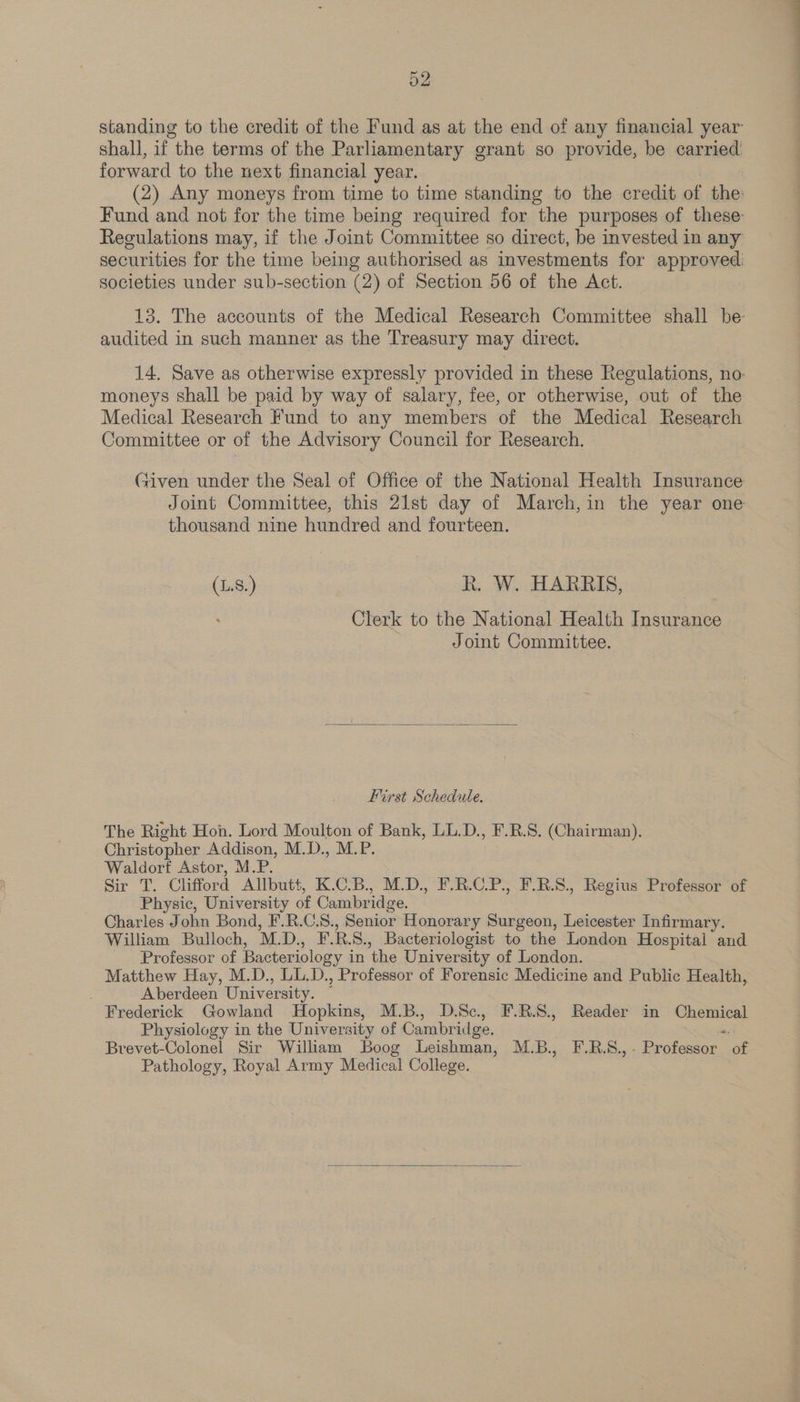 standing to the credit of the Fund as at the end of any financial year shall, if the terms of the Parliamentary grant so provide, be carried forward to the next financial year. (2) Any moneys from time to time standing to the credit of the: Fund and not for the time being required for the purposes of these: Regulations may, if the Joint Committee so direct, be invested in any securities for the time being authorised as investments for approved. societies under sub-section (2) of Section 56 of the Act. 13. The accounts of the Medical Research Committee shall be: audited in such manner as the Treasury may direct. 14. Save as otherwise expressly provided in these Regulations, no: moneys shall be paid by way of salary, fee, or otherwise, out of the Medical Research Fund to any members of the Medical Research Committee or of the Advisory Council for Research. Given under the Seal of Office of the National Health Insurance Joint Committee, this 21st day of March,in the year one thousand nine hundred and fourteen. (.S.) R. W. HARRIS, Clerk to the National Health Insurance Joint Committee. First Schedule. The Right Hon. Lord Moulton of Bank, LL.D., F.R.S. (Chairman). Christopher Addison, M.D., M.P. Waldorf Astor, M.P. Sir, Clifford Allbutt, K.C.B., M.D., F.R.C.P., F.R.S., Regius Professor of Physic, University of Cambridge. Charles John Bond, F.R.C.8., Senior Honorar y Surgeon, Leicester Infirmary. William Bulloch, M. DK. R. S., Bacteriologist to the London Hospital and Professor of Bacteriology i in the University of London. Matthew Hay, M.D., LL.D., Professor of Forensic Medicine and Public Health, Aberdeen University. Frederick Gowland Hopkins, M.B., D.Sc, F.R.S., Reader in Gheukes Physiology in the University of Cambr idge, Brevet-Colonel Sir William Boog Leishman, M.B.,. F.BS., Eyelash. eo Pathology, Royal Army Medical College.