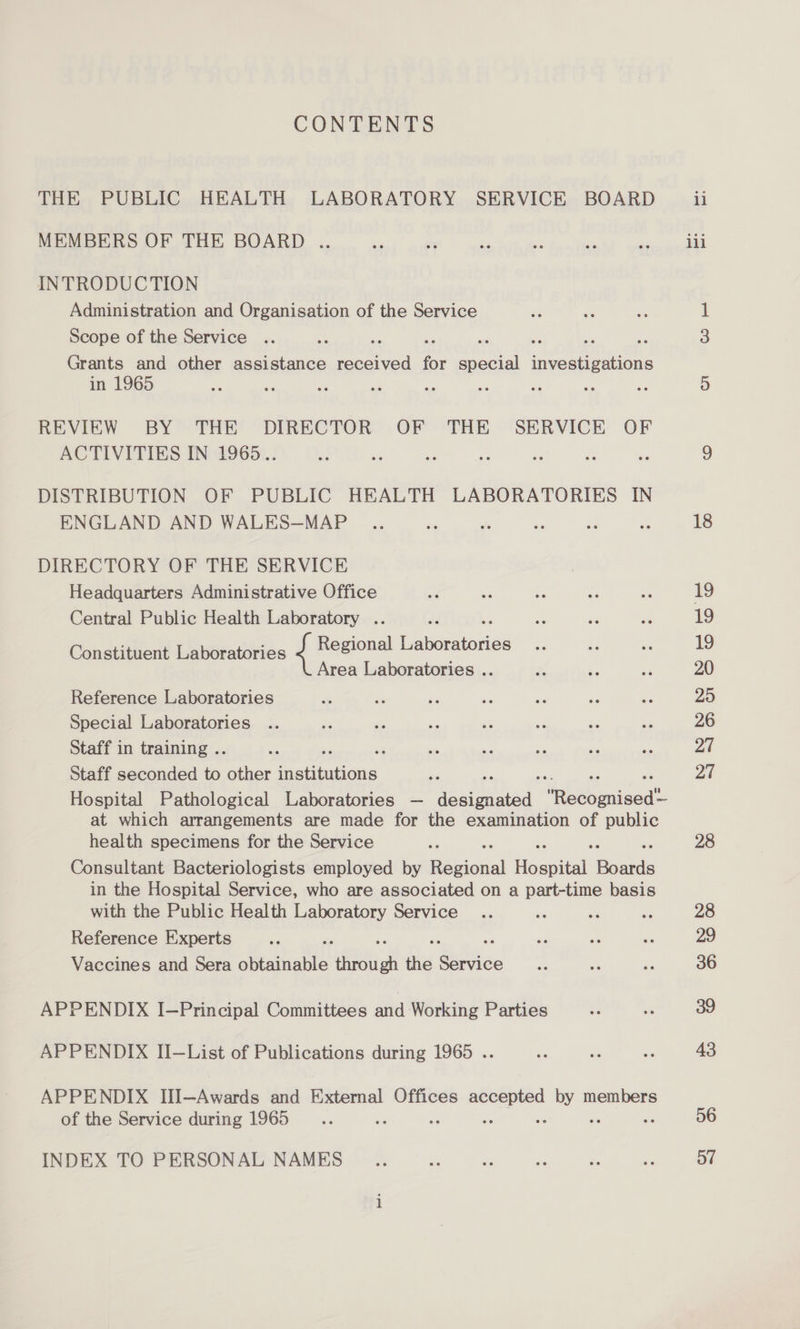 CONTENTS THE PUBLIC HEALTH LABORATORY SERVICE BOARD MEMBERS OF THE BOARD .. INTRODUCTION Administration and Organisation of the Service Scope of the Service Grants and other assistance need ere for shee wtenne tutte in 1965 REVIEW BY THE DIRECTOR OF THE SERVICE OF ACTIVITIES IN 1965.. DISTRIBUTION OF PUBLIC HEALTH LABORATORIES IN ENGLAND AND WALES—MAP DIRECTORY OF THE SERVICE Headquarters Administrative Office Central Public Health Laboratory .. Regional Casaaenice Area Laboratories .. Constituent Laboratories Reference Laboratories Special Laboratories Staff in training .. : Staff seconded to other Sem eet at which arrangements are made for the examination of public health specimens for the Service Consultant Bacteriologists employed by Sesonal feast: ok in the Hospital Service, who are associated on a part-time basis with the Public Health Laboratory Service Reference Experts om Vaccines and Sera obtainable ae fis Sie APPENDIX 1oPriacinal Gomiitees and Worihe Partion APPENDIX II—List of Publications during 1965 .. APPENDIX IlI—Awards and External Offices races ge members of the Service during 1965 INDEX TO PERSONAL NAMES 56 Oo”