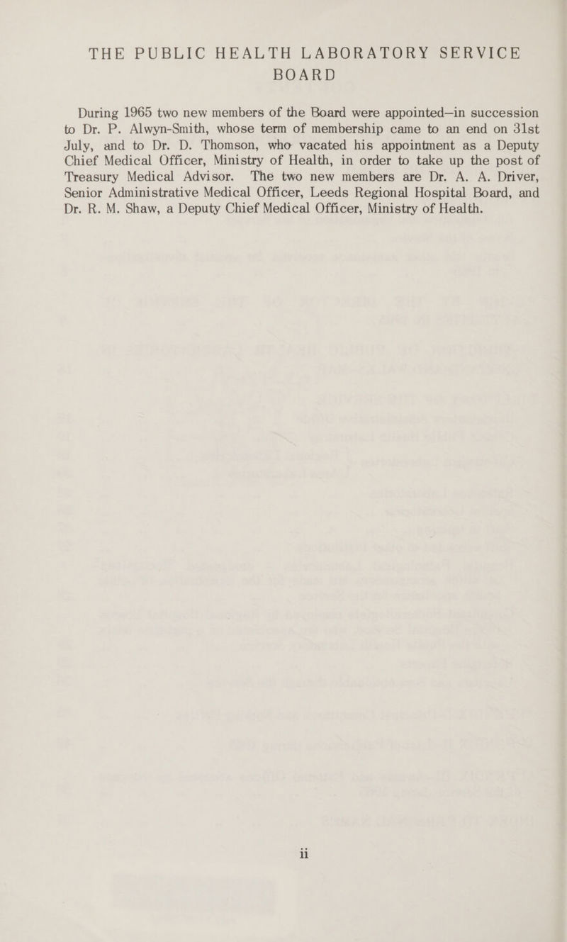 BOARD During 1965 two new members of the Board were appointed—in succession to Dr. P. Alwyn-Smith, whose term of membership came to an end on 3lst July, and to Dr. D. Thomson, who vacated his appointment as a Deputy Chief Medical Officer, Ministry of Health, in order to take up the post of Treasury Medical Advisor. The two new members are Dr. A. A. Driver, Senior Administrative Medical Officer, Leeds Regional Hospital Board, and Dr. R. M. Shaw, a Deputy Chief Medical Officer, Ministry of Health.