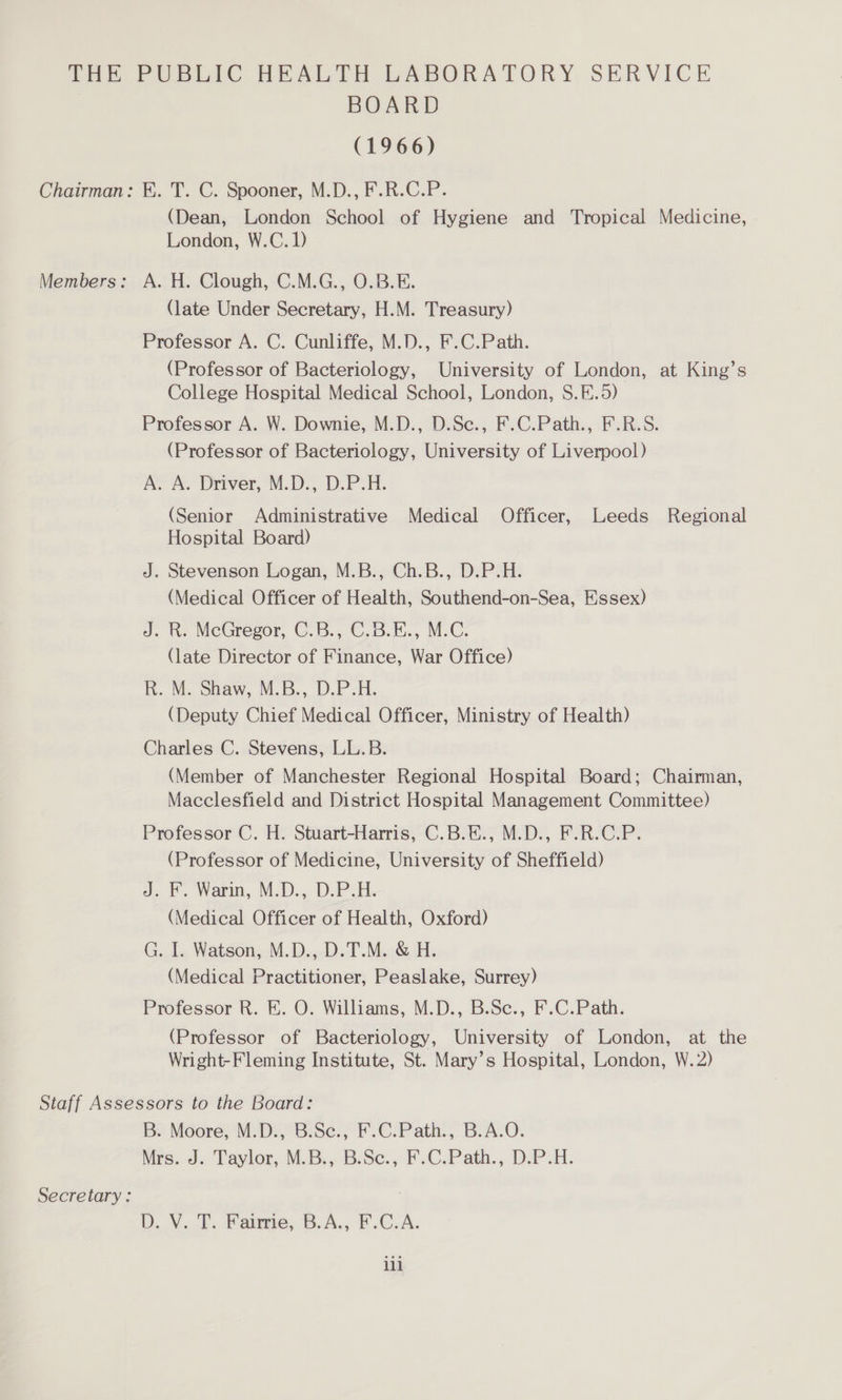 BOARD (1966) Chairman: EK. T. C. Spooner, M.D., F.R.C.P. (Dean, London School of Hygiene and Tropical Medicine, London, W.C.D Members: A. H. Clough, C.M.G., O.B.E. (late Under Secretary, H.M. Treasury) Professor A. C. Cunliffe, M.D., F.C.Path. (Professor of Bacteriology, University of London, at King’s College Hospital Medical School, London, S.E.5) Professor A. W. Downie, M.D., D.Sc., F.C.Path., F.R.S. (Professor of Bacteriology, University of Liverpool) AY AS Driver, M.D-, D.P.H. (Senior Administrative Medical Officer, Leeds Regional Hospital Board) J. Stevenson Logan, M.B., Ch.B., D.P.H. (Medical Officer of Health, Southend-on-Sea, Essex) J. kh. MeGregor, C.B., C.B.E., M.C. (late Director of Finance, War Office) RK. M. Shaw, M.B., D.P-H. (Deputy Chief Medical Officer, Ministry of Health) Charles C. Stevens, LL.B. (Member of Manchester Regional Hospital Board; Chairman, Macclesfield and District Hospital Management Committee) Professor C. H. -Stwart-Harris, C.BiM., M.D., F-R.C.P. (Professor of Medicine, University of Sheffield) a. F Warn, M.D., D.P.H (Medical Officer of Health, Oxford) G. I. Watson, M.D., D.T.M. &amp; H. (Medical Practitioner, Peaslake, Surrey) Professor R. KE. O. Williams, M.D., B.Sc., F.C.Path. (Professor of Bacteriology, University of London, at the Wright-Fleming Institute, St. Mary’s Hospital, London, W. 2) Staff Assessors to the Board: Be Moore, MD. -6.Se.; F.C:Path., BAO: hrs... Taylor, MB... B.Se., FC.Path.,. DP. Secretary: : D. Vv. PF. Faireve, B.A., F.C-A. ili