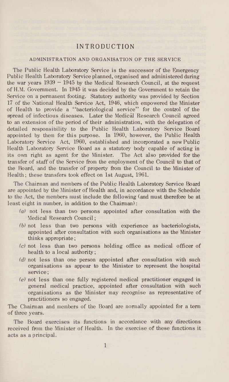 INTRODUCTION ADMINISTRATION AND ORGANISATION OF THE SERVICE The Public Health Laboratory Service is the successor of the Emergency Public Health Laboratory Service planned, organised and administered during the war years 1939 — 1945 by the Medical Research Council, at the request of H.M. Government. In 1945 it was decided by the Government to retain the Service on a permanent footing. Statutory authority was provided by Section 17 of the National Health Service Act, 1946, which empowered the Minister of Health to provide a ‘‘bacteriological service’’ for the control of the spread of infectious diseases. Later the Medical Research Council agreed to an extension of the period of their administration, with the delegation of detailed responsibility to the Public Health Laboratory Service Board appointed by them for this purpose. In 1960, however, the Public Health Laboratory Service Act, 1960, established and incorporated a new Public Health Laboratory Service Board as a statutory body capable of acting in its own right as agent for the Minister. The Act also provided for the transfer of staff of the Service from the employment of the Council to that of the Board, and the transfer of property from the Council to the Minister of Health; these transfers took effect on lst August, 1961. The Chairman and members of the Public Health Laboratory Service Board are appointed by the Minister of Health and, in accordance with the Schedule to the Act, the members must include the following (and must therefore be at least eight in number, in addition to the Chairman): (a) not less than two persons appointed after consultation with the Medical Research Council ; (b) not less than two persons with experience as bacteriologists, appointed after consultation with such organisations as the Minister thinks appropriate; (c) not less than two persons holding office as medical officer of health to a local authority ; (d) not less than one person appointed after consultation with such organisations as appear to the Minister to represent the hospital service; (e) not less than one fully registered medical practitioner engaged in general medical practice, appointed after consultation with such organisations as the Minister may recognise as representative of practitioners so engaged. The Chairman and members of the Board are normally appointed for a term of three years. The Board exercises its functions in accordance with any directions received from the Minister of Health. In the exercise of these functions it acts as a principal.