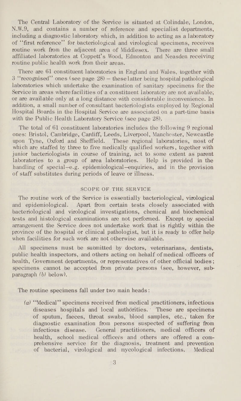 The Central Laboratory of the Service is situated at Colindale, London, N.W.9, and contains a number of reference and specialist departments, including a diagnostic laboratory which, in addition to acting as a laboratory of ‘‘first reference’ for bacteriological and virological specimens, receives routine work from the adjacent area of Middlesex. There are three small affiliated laboratories at Coppett’s Wood, Edmonton and Neasden receiving routine public health work from their areas. There are 61 constituent laboratories in England and Wales, together with 3 “‘recognised’’ ones (see page 28) — these latter being hospital pathological laboratories which undertake the examination of sanitary specimens for the Service in areas where facilities of a constituent laboratory are not available; or are available only at a long distance with considerable inconvenience. In addition, a small number of consultant bacteriologists employed by Regional Hospital Boards in the Hospital Service are associated on a part-time basis with the Public Health Laboratory Service (see page 28). The total of 61 constituent laboratories includes the following 9 regional ones: Bristol, Cambridge, Cardiff, Leeds, Liverpool, Manchester, Newcastle upon Tyne, Oxford and Sheffield. These regional laboratories, most of which are staffed by three to five medically qualified workers, together with junior bactenologists in course of training, act to some extent as parent laboratories to a group of area laboratories. Help is provided in the handling of special—e.g. epidemiological—enquiries, and in the provision of staff substitutes during periods of leave or illness. SCOPE OF THE SERVICE The routine work of the Service is essentially bacteriological, virological and epidemiological. Apart from certain tests closely associated with bactenological and virological investigations, chemical and biochemical tests and histological examinations are not performed. Except by special arrangement the Service does not undertake work that is nghtly within the province of the hospital or clinical pathologist, but it is ready to offer help when facilities for such work are not otherwise available. All specimens must be submitted by doctors, veterinarians, dentists, public health inspectors, and others acting on hehalf of medical officers of health, Government departments, or representatives of other official bodies; specimens cannot be accepted from private persons (see, however, sub- paragraph (b) below). — The routine specimens fall under two main heads: (a) ‘‘Medical’’ specimens received from medical practitioners, infectious diseases hospitals and local authorities.: These are specimens of sputum, faeces, throat swabs, blood samples, etc., taken for diagnostic examination from persons suspected of suffering from infectious disease. General practitioners, medical officers of health, school medical officers and others are offered a com- prehensive service for the diagnosis, treatment and prevention of bacterial, virological and mycological infections. Medical