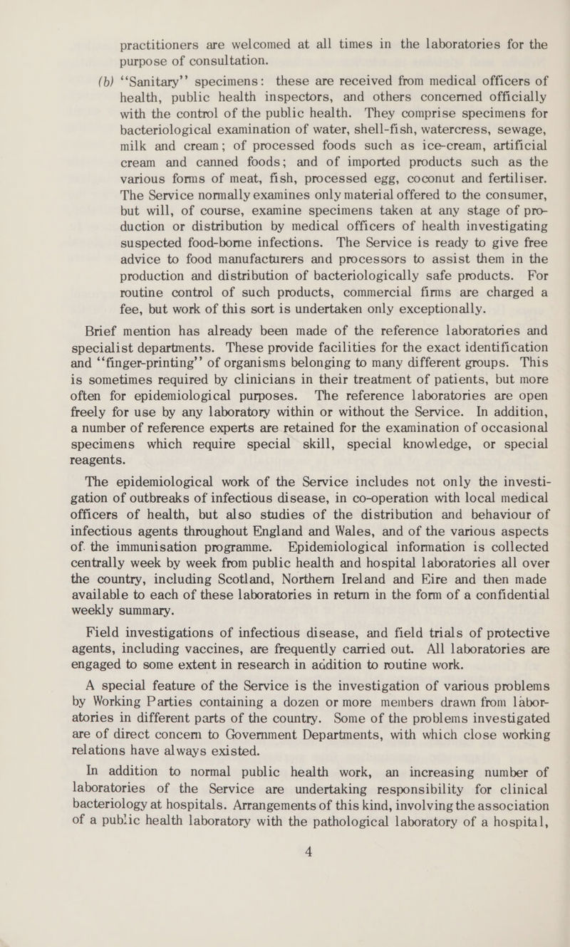 practitioners are welcomed at all times in the laboratories for the purpose of consultation. (b) ‘‘Sanitary’’ specimens: these are received from medical officers of health, public health inspectors, and others concermed officially with the control of the public health. They comprise specimens for bacteriological examination of water, shell-fish, watercress, sewage, milk and cream; of processed foods such as ice-cream, artificial cream and canned foods; and of imported products such as the various forms of meat, fish, processed egg, coconut and fertiliser. The Service normally examines only material offered to the consumer, but will, of course, examine specimens taken at any stage of pro- duction or distribution by medical officers of health investigating suspected food-borne infections. The Service is ready to give free advice to food manufacturers and processors to assist them in the production and distribution of bacteriologically safe products. For routine control of such products, commercial firms are charged a fee, but work of this sort is undertaken only exceptionally. Brief mention has already been made of the reference laboratones and specialist departments. These provide facilities for the exact identification and ‘‘finger-printing’’ of organisms belonging to many different groups. This is sometimes required by clinicians in their treatment of patients, but more often for epidemiological purposes. The reference laboratories are open freely for use by any laboratory within or without the Service. In addition, a number of reference experts are retained for the examination of occasional specimens which require special skill, special knowledge, or special reagents. The epidemiological work of the Service includes not only the investi- gation of outbreaks of infectious disease, in co-operation with local medical officers of health, but also studies of the distribution and behaviour of infectious agents throughout England and Wales, and of the various aspects of. the immunisation programme. Epidemiological information is collected centrally week by week from public health and hospital laboratories all over the country, including Scotland, Northern Ireland and Eire and then made available to each of these laboratories in return in the form of a confidential weekly summary. Field investigations of infectious disease, and field trials of protective agents, including vaccines, are frequently carried out. All laboratories are engaged to some extent in research in aadition to routine work. A special feature of the Service is the investigation of various problems by Working Parties containing a dozen or more members drawn from labor- atories in different parts of the country. Some of the problems investigated are of direct concern to Government Departments, with which close working relations have always existed. In addition to normal public health work, an increasing number of laboratories of the Service are undertaking responsibility for clinical bacteriology at hospitals. Arrangements of this kind, involving the association of a public health laboratory with the pathological laboratory of a hospital,