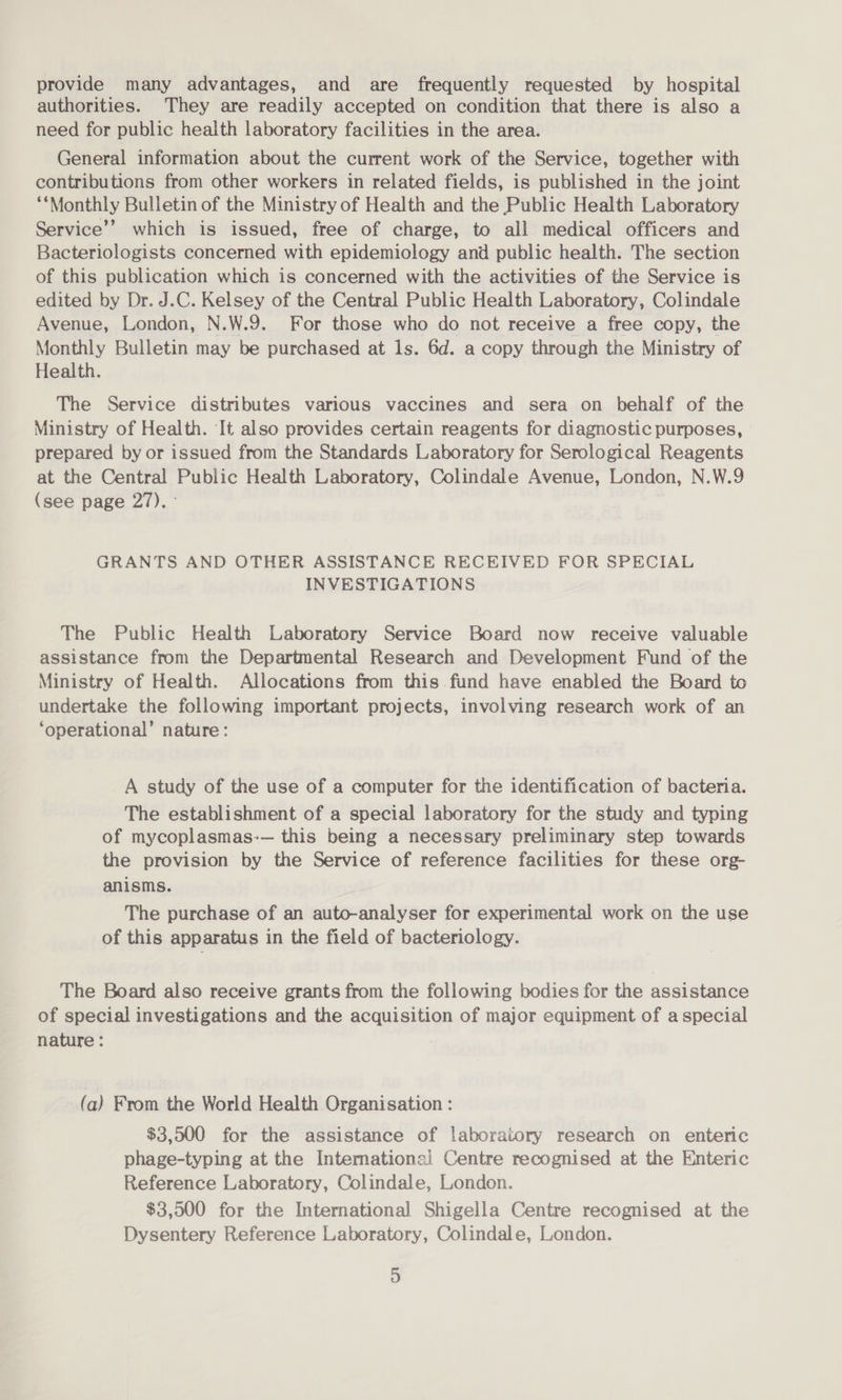 provide many advantages, and are frequently requested by hospital authorities. They are readily accepted on condition that there is also a need for public health laboratory facilities in the area. General information about the current work of the Service, together with contributions from other workers in related fields, is published in the joint ‘Monthly Bulletin of the Ministry of Health and the Public Health Laboratory Service’? which is issued, free of charge, to all medical officers and Bacteriologists concerned with epidemiology and public health. The section of this publication which is concerned with the activities of the Service is edited by Dr. J.C. Kelsey of the Central Public Health Laboratory, Colindale Avenue, London, N.W.9. For those who do not receive a free copy, the Monthly Bulletin may be purchased at ls. 6d. a copy through the Ministry of Health. The Service distributes various vaccines and sera on behalf of the Ministry of Health. It also provides certain reagents for diagnostic purposes, prepared by or issued from the Standards Laboratory for Serological Reagents at the Central Public Health Laboratory, Colindale Avenue, London, N.W.9 (see page 27). GRANTS AND OTHER ASSISTANCE RECEIVED FOR SPECIAL INVESTIGATIONS The Public Health Laboratory Service Board now receive valuable assistance from the Departmental Research and Development Fund of the Ministry of Health. Allocations from this fund have enabled the Board to undertake the following important projects, involving research work of an ‘operational’ nature: A study of the use of a computer for the identification of bacteria. The establishment of a special laboratory for the study and typing of mycoplasmas:— this being a necessary preliminary step towards the provision by the Service of reference facilities for these org- anisms. The purchase of an auto-analyser for experimental work on the use of this apparatus in the field of bacteriology. The Board also receive grants from the following bodies for the assistance of special investigations and the acquisition of major equipment of a special nature : (a) From the World Health Organisation : $3,500 for the assistance of laboratory research on enteric phage-typing at the Intemational Centre recognised at the Enteric Reference Laboratory, Colindale, London. $3,500 for the International Shigella Centre recognised at the Dysentery Reference Laboratory, Colindale, London.