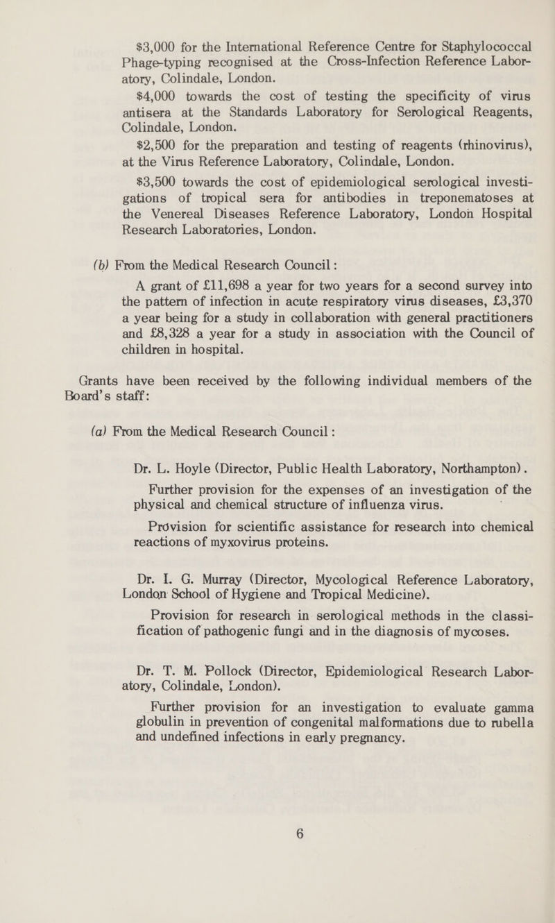 $3,000 for the International Reference Centre for Staphylococcal Phage-typing recognised at the Cross-Infection Reference Labor- atory, Colindale, London. $4,000 towards the cost of testing the specificity of virus antisera at the Standards Laboratory for Serological Reagents, Colindale, London. $2,500 for the preparation and testing of reagents (rhinovirus), at the Virus Reference Laboratory, Colindale, London. $3,500 towards the cost of epidemiological serological investi- gations of tropical sera for antibodies in treponematoses at the Venereal Diseases Reference Laboratory, London Hospital Research Laboratories, London. (b) From the Medical Research Council : A grant of £11,698 a year for two years for a second survey into the pattern of infection in acute respiratory virus diseases, £3,370 a year being for a study in collaboration with general practitioners and £8,328 a year for a study in association with the Council of children in hospital. Grants have been received by the following individual members of the Board’s staff: (a) From the Medical Research Council : Dr. L. Hoyle (Director, Public Health Laboratory, Northampton). Further provision for the expenses of an investigation of the physical and chemical structure of influenza virus. Provision for scientific assistance for research into chemical reactions of myxovirus proteins. Dr. I. G. Murray (Director, Mycological Reference Laboratory, London School of Hygiene and Tropical Medicine). Provision for research in serological methods in the classi- fication of pathogenic fungi and in the diagnosis of mycoses. Dr. T. M. Pollock (Director, Epidemiological Research Labor- atory, Colindale, London). Further provision for an investigation to evaluate gamma globulin in prevention of congenital malformations due to rubella and undefined infections in early pregnancy.