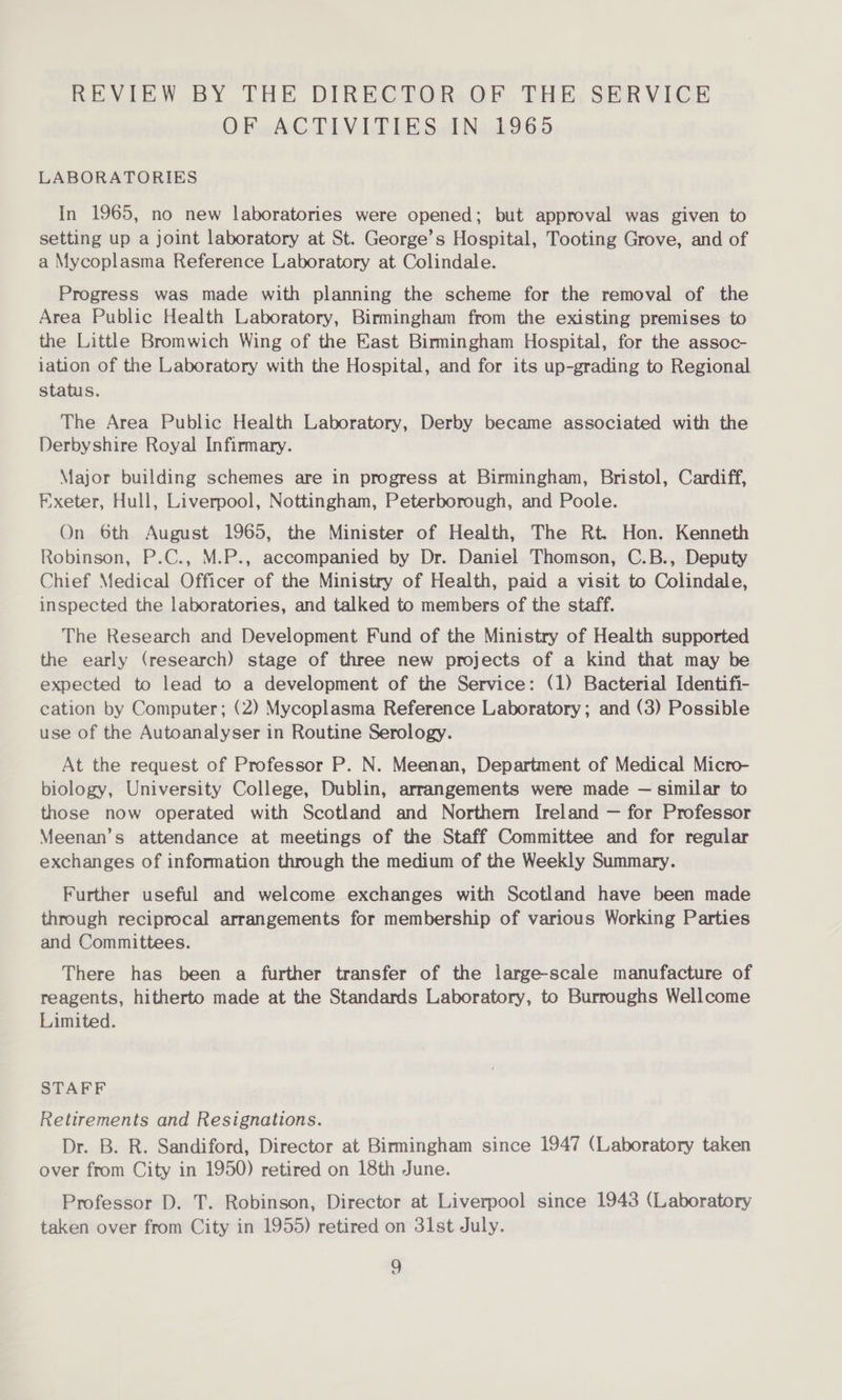 REVIEW BY THE DIREGTOR, OF, THkh, SERVICE OF ACTIVITIES IN 1965 LABORATORIES In 1965, no new laboratories were opened; but approval was given to setting up a joint laboratory at St. George’s Hospital, Tooting Grove, and of a Mycoplasma Reference Laboratory at Colindale. Progress was made with planning the scheme for the removal of the Area Public Health Laboratory, Birmingham from the existing premises to the Little Bromwich Wing of the East Birmingham Hospital, for the assoc- iation of the Laboratory with the Hospital, and for its up-grading to Regional status. The Area Public Health Laboratory, Derby became associated with the Derbyshire Royal Infirmary. Major building schemes are in progress at Birmingham, Bristol, Cardiff, Exeter, Hull, Liverpool, Nottingham, Peterborough, and Poole. On 6th August 1965, the Minister of Health, The Rt. Hon. Kenneth Robinson, P.C., M.P., accompanied by Dr. Daniel Thomson, C.B., Deputy Chief Medical Officer of the Ministry of Health, paid a visit to Colindale, inspected the laboratories, and talked to members of the staff. The Research and Development Fund of the Ministry of Health supported the early (research) stage of three new projects of a kind that may be expected to lead to a development of the Service: (1) Bacterial Identifi- cation by Computer; (2) Mycoplasma Reference Laboratory; and (3) Possible use of the Autoanalyser in Routine Serology. At the request of Professor P. N. Meenan, Department of Medical Micro- biology, University College, Dublin, arrangements were made — similar to those now operated with Scotland and Northern Ireland — for Professor Meenan’s attendance at meetings of the Staff Committee and for regular exchanges of information through the medium of the Weekly Summary. Further useful and welcome exchanges with Scotland have been made through reciprocal arrangements for membership of various Working Parties and Committees. There has been a further transfer of the large-scale manufacture of reagents, hitherto made at the Standards Laboratory, to Burroughs Wellcome Limited. STAFF Retirements and Resignations. Dr. B. R. Sandiford, Director at Birmingham since 1947 (Laboratory taken over from City in 1950) retired on 18th June. Professor D. T. Robinson, Director at Liverpool since 1943 (Laboratory taken over from City in 1955) retired on 31st July.