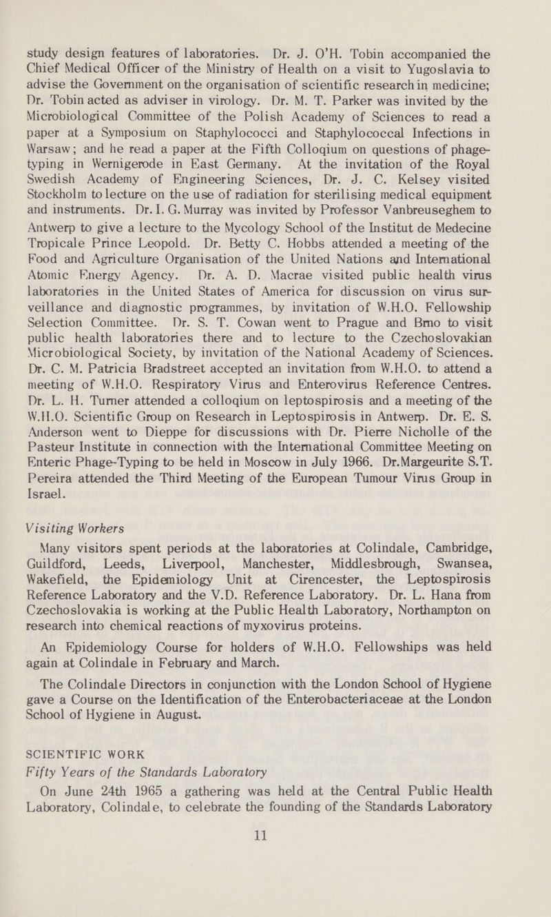 study design features of laboratories. Dr. J. O’H. Tobin accompanied the Chief Medical Officer of the Ministry of Health on a visit to Yugoslavia to advise the Government on the organisation of scientific research in medicine; Dr. Tobin acted as adviser in virology. Dr. M. T. Parker was invited by the Microbiological Committee of the Polish Academy of Sciences to read a paper at a Symposium on Staphylococci and Staphylococcal Infections in Warsaw; and he read a paper at the Fifth Colloqium on questions of phage- typing in Wernigerode in East Germany. At the invitation of the Royal Swedish Academy of Engineering Sciences, Dr. J. C. Kelsey visited Stockholm to lecture on the use of radiation for sterilising medical equipment and instruments. Dr.I.G. Murray was invited by Professor Vanbreuseghem to Antwerp to give a lecture to the Mycology School of the Institut de Medecine Tropicale Prince Leopold. Dr. Betty C. Hobbs attended a meeting of the Food and Agriculture Organisation of the United Nations and International Atomic Energy Agency. Dr. A. D. Macrae visited public health virus laboratories in the United States of America for discussion on virus sur veillance and diagnostic programmes, by invitation of W.H.O. Fellowship Selection Committee. Dr. S. T. Cowan went to Prague and Bmo to visit public health laboratones there and to lecture to the Czechoslovakian Microbiological Society, by invitation of the National Academy of Sciences. Dr. C. M. Patricia Bradstreet accepted an invitation from W.H.O. to attend a meeting of W.H.O. Respiratory Virus and Enterovirus Reference Centres. Dr. L. H. Turner attended a colloqium on leptospirosis and a meeting of the W.H.O. Scientific Group on Research in Leptospirosis in Antwerp. Dr. E. S. Anderson went to Dieppe for discussions with Dr. Pierre Nicholle of the Pasteur Institute in connection with the Intemational Committee Meeting on Enteric Phage-Typing to be held in Moscow in July 1966. Dr.Margeurite S.T. Pereira attended the Third Meeting of the European Tumour Virus Group in Israel. Visiting Workers Many visitors spent periods at the laboratories at Colindale, Cambridge, Guildford, Leeds, Liverpool, Manchester, Middlesbrough, Swansea, Wakefield, the Epidemiology Unit at Cirencester, the Leptospirosis Reference Laboratory and the V.D. Reference Laboratory. Dr. L. Hana from Czechoslovakia is working at the Public Health Laboratory, Northampton on research into chemical reactions of myxovirus proteins. An Epidemiology Course for holders of W.H.O. Fellowships was held again at Colindale in February and March. The Colindale Directors in conjunction with the London School of Hygiene gave a Course on the Identification of the Enterobacteriaceae at the London School of Hygiene in August. SCIENTIFIC WORK Fifty Years of the Standards Laboratory On June 24th 1965 a gathering was held at the Central Public Health Laboratory, Colindale, to celebrate the founding of the Standards Laboratory
