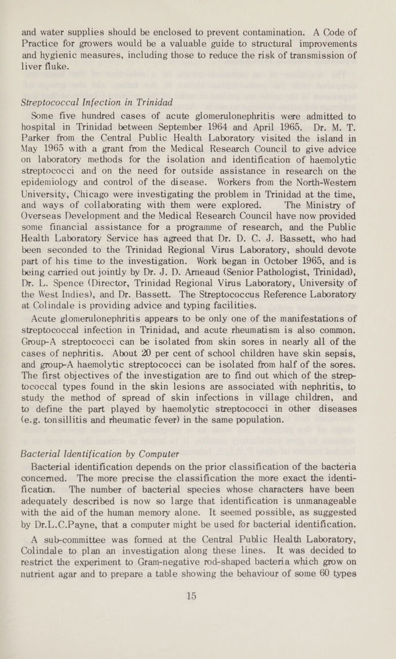 and water supplies should be enclosed to prevent contamination: A Code of Practice for growers would be a valuable guide to structural improvements and hygienic measures, including those to reduce the risk of transmission of liver fluke. Streptococcal Infection in Trinidad Some five hundred cases of acute glomerulonephritis were admitted to hospital in Trinidad between September 1964 and April 1965. Dr. M. T. Parker from the Central Public Health Laboratory visited the island in May 1965 with a grant from the Medical Research Council to give advice on laboratory methods for the isolation and identification of haemolytic streptococci and on the need for outside assistance in research on the epidemiology and control of the disease. Workers from the North-Western University, Chicago were investigating the problem in Trinidad at the time, and ways of collaborating with them were explored. The Ministry of Overseas Development and the Medical Research Council have now provided some financial assistance for a programme of research, and the Public Health Laboratory Service has agreed that Dr. D. C. J. Bassett, who had been seconded to the Trinidad Regional Virus Laboratory, should devote part of his time to the investigation. Work began in October 1965, and is being carried out jointly by Dr. J. D. Arneaud (Senior Pathologist, Trinidad), Dr. L. Spence (Director, Trinidad Regional Virus Laboratory, University of the West Indies), and Dr. Bassett. The Streptococcus Reference Laboratory at Colindale is providing advice and typing facilities. Acute glomerulonephritis appears to be only one of the manifestations of streptococcal infection in Trinidad, and acute rheumatism is also common. Group-A streptococci can be isolated from skin sores in nearly all of the cases of nephritis. About 20 per cent of school children have skin sepsis, and group-A haemolytic streptococci can be isolated from half of the sores. The first objectives of the investigation are to find out which of the strep- tococcal types found in the skin lesions are associated with nephritis, to study the method of spread of skin infections in village children, and to define the part played by haemolytic streptococci in other diseases (e.g. tonsillitis and rheumatic fever) in the same population. Bacterial Identification by Computer Bacterial identification depends on the prior classification of the bacteria concemed. The more precise the classification the more exact the identi- ficatim. The number of bacterial species whose characters have been adequately described is now so large that identification is unmanageable with the aid of the human memory alone. It seemed possible, as suggested by Dr.L.C.Payne, that a computer might be used for bacterial identification. A sub-committee was formed at the Central Public Health Laboratory, Colindale to plan an investigation along these lines. It was decided to restrict the experiment to Gram-negative rod-shaped bacteria which grow on nutrient agar and to prepare a table showing the behaviour of some 60 types