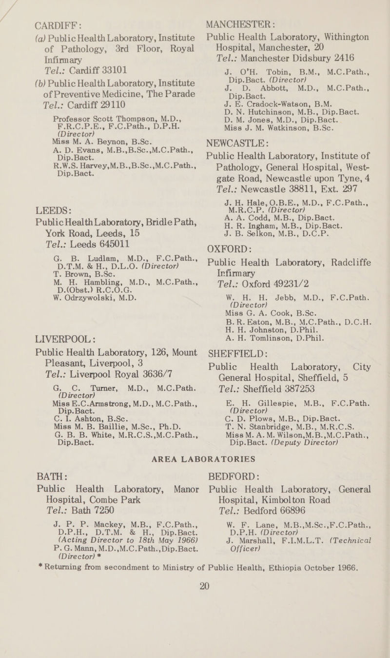 CARDIFF : MANCHESTER: (a) Public Health Laboratory, Institute Public Health Laboratory, Withington of Pathology, 3rd Floor, Royal Hospital, Manchester, 20 Infirmary Tel.: Manchester Didsbury 2416 Tel.: Cardiff 33101 J. O’H. Tobin, B.M., M.C.Path., : : Dip.Bact. (Director) (b) Public Health Laboratory, Institute J. D. Abbott, M.D., M.C.Path., of Preventive Medicine, The Parade Dip. Bact. Tel.: Cardiff 29110 J. E. Cradock-Watson, B.M. D. N. Hutchinson, M.B., Dip.Bact. Professor Scott Thompson, M.D., D. M. Jones, M.D., Dip.Bact. F.R.C.P.E.; F.C.Path., D.P.H. Miss J. M. Watkinson, B.Sc. (Director) Miss M. A. Beynon, B.Sc. NEWCASTLE: A. D. Evans, M.B.,B.Sc.,M.C.Path., ‘ : Dip.Bact. Public Health Laboratory, Institute of ee Pathology, General Hospital, West- gate Road, Newcastle upon Tyne, 4 Tel.: Newcastle 38811, Ext. 297 J. H. Hale, O.B.E., M.D., F.C.Path., LEEDS: M.R.C.P. (Director) Public Health Laboratory, Bridle Path, = - eeenia dg) ae York Road, Leeds, 15 J. B. Selkon, M.B., D.C.P. Tel.: Leeds 645011 OXFORD: Gk ae ao aan Public Health Laboratory, Radcliffe T. Brown, B.Sc. Infirmary M. H. Hambling, M.D., M.C.Path., : D.(Obst.) R.C.O.G. : Tel.: Oxford 49231/2 W. Odrzywolski, M.D. W.-H. HH: Jebb, M.D., F.C.Path. (Director) Miss G. A. Cook, B.Sc. B. R. Baton, M.B.,:-M.C.Path., D.C.H:; H. H. Johnston, D.Phil. LIVERPOOL : A. H. Tomlinson, D.Phil. Public Health Laboratory, 126, Mount SHEFFIELD: F os Liverpool, 3 a Public Health Laboratory, City Tel.: Liverpool Royal 3636/7 General Hospital, Sheffield, 5 G. C. Turner, M.D., M.C.Path. Tel.: Sheffield 387253 (Director) Miss E..C.Armstrong, M.D., M.C.Path., E. H. Gillespie, M.B., F.C.Path. Dip. Bact. (Director) C. I. Ashton, B.Sc. C. D. Plows, M.B., Dip.Bact. Miss M. B. Baillie, M.Sc., Ph.D. T. N. Stanbridge, M.B., M.R.C.S. G. B. B. White, M.R.C.S.,M.C.Path., Miss M. A. M. Wilson,M.B.,M.C.Path., Dip.Bact. Dip.Bact. (Deputy Director) AREA LABORATORIES BATH: BEDFORD: Public Health Laboratory, Manor Public Health Laboratory, General Hospital, Combe Park Hospital, Kimbolton Road Tel.: Bath 7250 Tel.: Bedford 66896 J. P. P. Mackey, M.B., F.C.Path., W. F. Lane, M.B.,M.Sc.,F.C.Path., D.P.H.,.. DTM. °&amp; i, Dip. Bact. D.P.H. (Director) (Acting Director to 18th May 1966) J. Marshall, F.I.M.L.T. (Technical P. G. Mann, M.D.,M.C.Path.,Dip.Bact. Officer) (Director) * * Returning from secondment to Ministry of Public Health, Ethiopia October 1966.