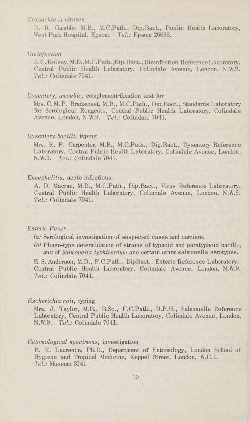 Coxsackie A viruses D. R. Gamble, M.B., M.C.Path., Dip.Bact., Public Health Laboratory, West Park Hospital, Epsom. Tel.: Epsom 26633. Disinfection J.C. Kelsey, M.D.,M.C.Path.,Dip. Bact., Disinfection Reference Laboratory, Central Public Health Laboratory, Colindale Avenue, London, N.W.9. Tel.: Colindale 7041. Dysentery, amoebic, complement-fixation test for Mrs. C.M.P. Bradstreet, M.B., M.C.Path., Dip.Bact., Standards Laboratory for Serological Reagents, Central Public Health Laboratory, Colindale Avenue, London, N.W.9. Tel.: Colindale 7041. Dysentery bacilli, typing Mrs. K. P. Carpenter, M.B., M.C.Path., Dip.Bact., Dysentery Reference Laboratory, Central Public Health Laboratory, Colindale Avenue, London, N.W.9. Tel.: Colindale 7041. | Encephalitis, acute infectious A. D. Macrae, M.D., M.C.Path., Dip.Bact., Virus Reference Laboratory, Central Public Health Laboratory, Colindale Avenue, London, N.W.9. Tel.: Colindale 7041. Enteric Fever (a) Serological investigation of suspected cases and carriers. (b) Phage-type determination of strains of typhoid and paratyphoid bacilli, and of Salmonella typhimurium and certain other salmonella serotypes. EK. S. Anderson, M.D., F.C.Path., DipBact., Enteric Reference Laboratory, Central Public Health Laboratory, Colindale Avenue, London, N.W.9. Tel.: Colindale 7041. Escherichia coli, typing Mrs. J. Taylor, M.B., B.Se., F.C.Path., D.P.H., Salmonella Reference Laboratory, Central Public Health Laboratory, Colindale Avenue, London, N.W.9. Tel.: Colindale 7041. Entomological specimens, investigation B. R. Laurence, Ph.D., Department of Entomology, London School of Hygiene and Tropical Medicine, Keppel Street, London, W.C.1. Tel.: Museum 3041