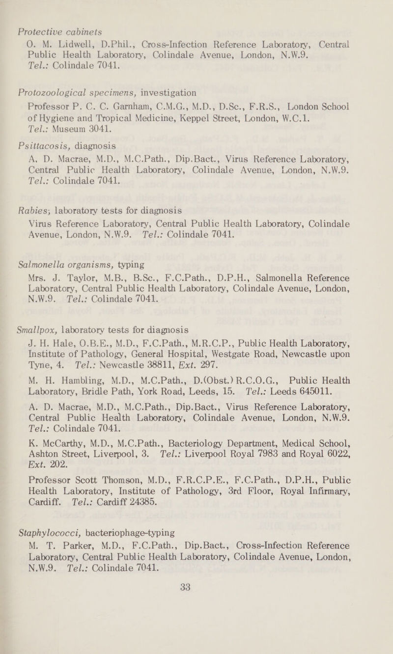 Protective cabinets O. M. Lidwell, D.Phil., Cross-Infection Reference Laboratory, Central Public Health Laboratory, Colindale Avenue, London, N.W.9. Tel.: Colindale 7041. Protozoological specimens, investigation Professor P. C. C. Garnham, C.M.G., M.D., D.Se., F.R.S., London School of Hygiene and Tropical Medicine, Keppel Street, London, W.C.1. Tel.: Museum 3041. Psittacosis, diagnosis A, D. Macrae, M.D., M.C.Path., Dip.Bact., Virus Reference Laboratory, Central Public Health Laboratory, Colindale Avenue, London, N.W.9. Tel.: Colindale 7041. Rabies; laboratory tests for diagnosis Virus Reference Laboratory, Central Public Health Laboratory, Colindale Avenue, London, N.W.9. Tel.: Colindale 7041. Salmonella organisms, typing Mrs. J. Taylor, M.B., B.Se., F.C.Path., D.P.H., Salmonella Reference Laboratory, Central Public Health Laboratory, Colindale Avenue, London, N.W.9. Tel.: Colindale 7041. Smallpox, laboratory tests for diagnosis J. H. Hale, O.B.E., M.D., F.C.Path., M.R.C.P., Public Health Laboratory, Institute of Pathology, General Hospital, Westgate Road, Newcastle upon Tyne, 4. Tel.: Newcastle 38811, Ext. 297. M. H. Hambling, M.D., M.C.Path., D.(Obst.) R.C.0O.G., Public Health Laboratory, Bridle Path, York Road, Leeds, 15. Tel.: Leeds 645011. A. D. Macrae, M.D., M.C.Path., Dip.Bact., Virus Reference Laboratory, Central Public Health Laboratory, Colindale Avenue, London, N.W.9. Tel.: Colindale 7041. K. McCarthy, M.D., M.C.Path., Bacteriology Department, Medical School, Ashton Street, Liverpool, 3. Tel.: Liverpool Royal 7983 and Royal 6022, Ext: 202; Professor Scott Thomson, M.D., F.R.C.P.E., F.C.Path., D.P.H., Public Health Laboratory, Institute of Pathology, 3rd Floor, Royal Infirmary, Cardiff. Tel.: Cardiff 24385. Staphylococci, bacteriophage-typing M. T. Parker, M.D., F.C.Path., Dip.Bact., Cross-Infection Reference Laboratory, Central Public Health Laboratory, Colindale Avenue, London, N.W.9. Tel.: Colindale 7041.