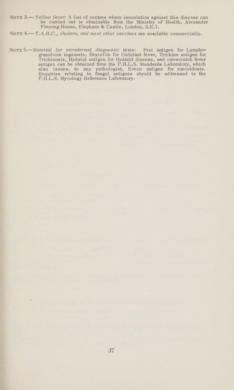 NoTE 3.— Yellow fever: A list of centres where inoculation against this disease can be carried out is obtainable from the Ministry of Health, Alexander Fleming House, Elephant &amp; Castle, London, S.E.1. NoTE 4.— T.A.B.C., cholera, and most other vaccines are available commercially. NoTE 5.—Material for intradermal diagnostic tests: Frei antigen for Lympho- granuloma inguinale, Brucellin for Undulant fever, Trichina antigen for Trichinosis, Hydatid antigen for Hydatid disease, and cat-scratch fever antigen can be obtained from the P.H.L.S. Standards Laboratory, which also issues, to any pathologist, Kveim antigen for sarcoidosis. Enquiries relating to fungal antigens should be addressed to the P.H.L.S. Mycology Reference Laboratory. — 3”