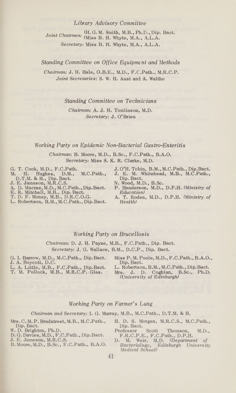 Library Advisory Committee Teint Chai _(H.G.M. Smith, M.B., Ph.D., Dip. Bact. iis EEROT (Meds Bo HL, Whyte, M.A., A.L.A. Secretary: Miss B. H. Whyte, M.A., A.L.A. Standing Committee on Office Equipment and Methods Chairman: J. H. Hale, O.B.E., M.D., F.C.Path., M.R.C.P. Joint Secretaries: S. W. H. Aust and A. Waltho Standing Committee on Technicians Chairman: A. J. H. Tomlinson, M.D. Secretary: J. O’Brien Working Party on Epidemic Non-Bacterial Gastro-Enteritis Chairman: B. Moore, M.D., B.Sc., F.C.Path., B.A.O. Secretary: Miss S. K. R. Clarke, M.D. G. T. Cook, M.D., F.C. Path. J.O’H. Tobin, B.M., M.C.Path., Dip.Bact. M...%Hs =. Hughes, D.M.7 ..M,C.Path., J. EK. M. Whitehead, M.B., M.C.Path., D.T.M. &amp; H., Dip. Bact. Dip. Bact. ; J. E. Jameson, M.R.C.S. N. Wood, M.D., B.Sc. A. D. Macrae, M.D., M.C.Path., Dip. Bact. P. Henderson, M.D., D.P.H. (Ministry of EK. R. Mitchell, M.B., Dip. Bact. Education) T. D. F. Money, M.B., D.R.C.O.G. A. T. Roden, M.D., D.P.H. (Ministry of L. Robertson, B.M., M.C.Path., Dip.Bact. Health) Working Party on Brucellosis Chairman: D. J. H. Payne, M.B., F.C.Path., Dip. Bact. Secretary: J. G. Wallace, B.M., D.C.P., Dip. Bact. G. I. Barrow, M.D., M.C.Path., Dip.Bact. Miss P.M. Poole, M.D., F.C.Path., B.A.O., J. A. Boycott, D.C. Dip. Bact. L. A. Little, M.B., F.C.Path., Dip.Bact. L. Robertson, B.M., M.C.Path., Dip. Bact. T. M. Pollock, M.B., M.R.C.P.:Glas. Mra. J.) Dvn Coghlanjr B: Sein Ph.D. (University of Edinburgh) Working Party on Farmer’s Lung Chairman and Secretary: I. G. Murray, M.B., M.C.Path., D.T.M. &amp; H. Mrs. C.M.P. Bradstreet, M.B., M.C.Path., H. D. S. Morgan, M.R.C.S., M.C.Path., Dip. Bact. Dip. Bact. W. D. Brighton, Ph.D. Professor Scott Thomson, i De D. G. Davies, M.D., F.C.Path., Dip. Bact. F.R.C.P.E., F.C.Path., D.P.H. J. HE. Jameson, M.R.C.S. D. M. Weir, M.D. (Department of B. Moore, M.D., B.Sc., F.C.Path., B.A.O. Bacteriology, Edinburgh University Medical School) 4}
