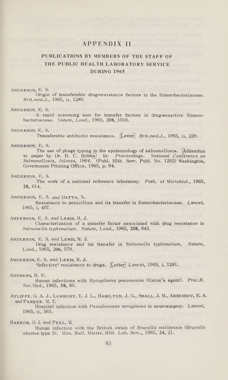 PUBLICATIONS BY MEMBERS OF THE STAFF OF THE PUBLIC HEALTH LABORATORY SERVICE DURING 1965 ANDERSON, FE. S. Origin of transferable drug-resistance factors in the Enterobacteriaceae. Brit.med.d., 1965, i, 1289. ANDERSON, E. S. A rapid screening test for transfer factors in drug-sensitive Entero- bacteriaceae. Nature, Lond., 1965, 208, 1016. ANDERSON, F. S. Transferable antibiotic resistance. [Letter| Brit.med.Jd,, 1965, .11, 229. ANDERSON, E. S. The use of phage typing in the epidemiology of salmonellosis. [Addendum to paper by Dr. B. C. Hobbs} In: Proceedings. National Conference on Salmonellosis, Atlanta, 1964, (Publ. Hlth. Serv. Publ. No. 1262) Washington, Government Printing Office, 1965, p. 94. ANDERSON, FE. 5S. The work of a national reference laboratory. Path. et Microbiol., 1965, 28, 614. ANDERSON, E. S. and DATTA, N. Resistance to penicillins and its transfer in Enterobacteriaceae. Lancet, 1965, 1, 407. ANDERSON, E. S. and Lewis, M. J. Characterization of a transfer factor associated with drug resistance in Salmonella typhimurium. Nature, Lond., 1965, 208, 843. ANDERSON, E. S. and Lewis, M. J. Drug resistance and its transfer in Salmonella typhimurium. Nature, Lond., 1965, 206, 579. ANDERSON, FE. S. and LEwis, M. J. Infective resistance to drugs. [Letter] Lancet, 1965, i, 1281. ANDREWS, B. E. Human infections with Mycoplasma pneumoniae (Eaton’s agent). Proc.R. Soc.Med., 1965, 58, 80. AYLIFFE,G. A. J., LowBury, E. J. L., HAMILTON, J. G., SMALL, J. M., ASHESHOV, E. A. and PARKER, M. T. Hospital infection with Pseudomonas aeruginosa in neurosurgery. Lancet, F965, 11, 365; BARROW, G. I. and PEEL, M. Human infection with the British strain of Brucella melitensis (Brucella abortus type 5). Mon. Bull. Minist. Hlth Lab. Serv., 1965, 24, 21.